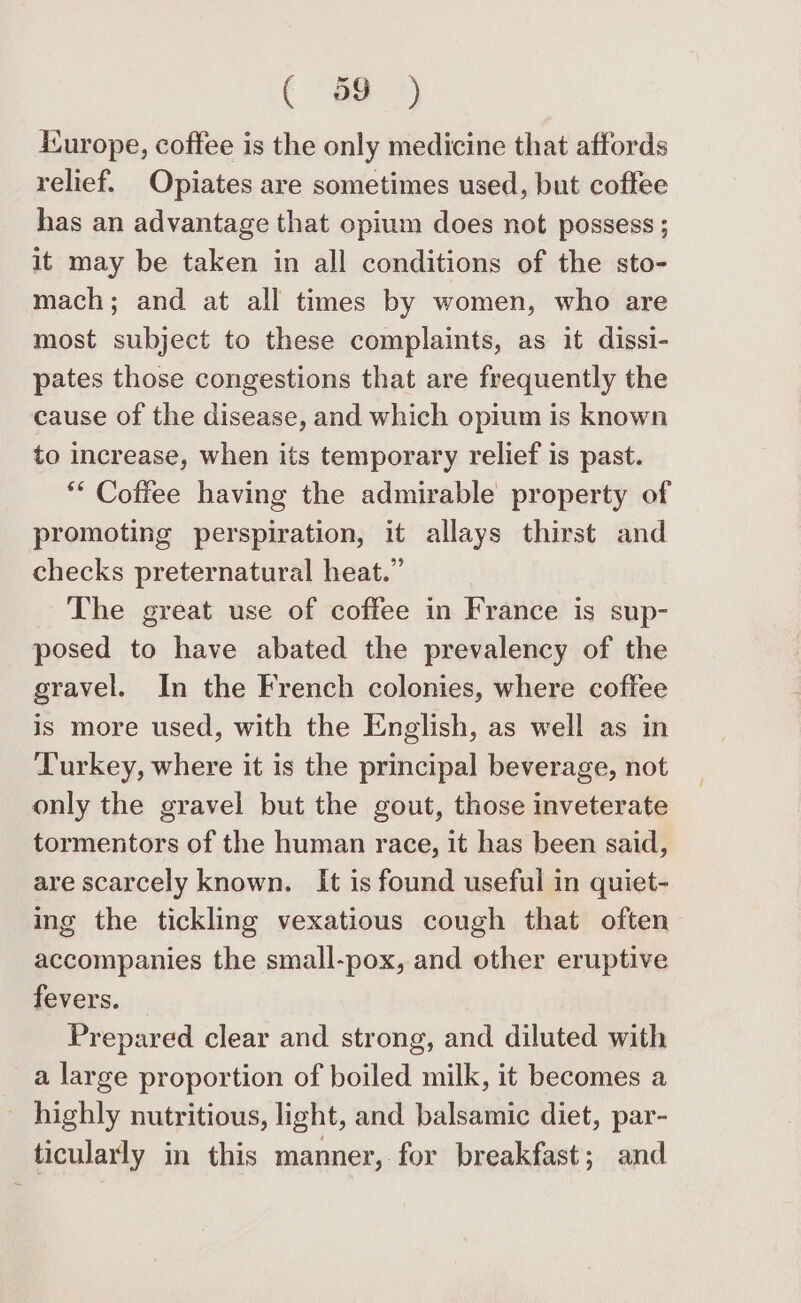 ( °83) icurope, coffee is the only medicine that affords relief. Opiates are sometimes used, but coffee has an advantage that opium does not possess ; it may be taken in all conditions of the sto- mach; and at all times by women, who are most subject to these complaints, as it dissi- pates those congestions that are frequently the cause of the disease, and which opium is known to increase, when its temporary relief is past. ** Coffee having the admirable property of promoting perspiration, it allays thirst and checks preternatural heat.” The great use of coffee in France is sup- posed to have abated the prevalency of the gravel. In the French colonies, where coffee is more used, with the English, as well as in Turkey, where it is the principal beverage, not only the gravel but the gout, those inveterate tormentors of the human race, it has been said, are scarcely known. It is found useful in quiet- ing the tickling vexatious cough that often accompanies the small-pox, and other eruptive fevers. Prepared clear and strong, and diluted with a large proportion of boiled milk, it becomes a _ highly nutritious, light, and balsamic diet, par- ticularly in this manner, for breakfast; and