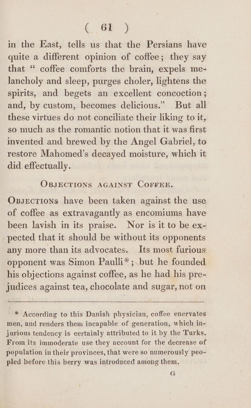 (oe in the East, tells us that the Persians have quite a different opinion of coffee; they say that “ coffee comforts the brain, expels me- lancholy and sleep, purges choler, lightens the spirits, and begets an excellent concoction; and, by custom, becomes delicious.” But all these virtues do not conciliate their liking to it, so much as the romantic notion that it was first invented and brewed by the Angel Gabriel, to restore Mahomed’s decayed moisture, which it did effectually. OBJECTIONS AGAINST COFFEE. Oxpsections have been taken against the use of coffee as extravagantly as encomiums have been lavish in its praise. Nor is it to be ex- pected that it should be without its opponents any more than its advocates. Its most furious opponent was Simon Paulli*;.but he founded his objections against coffee, as he had his pre- judices against tea, chocolate and sugar, not on Pa * According to this Danish physician, coffee enervates men, and renders them incapable of generation, which in- jurious tendency is certainly attributed to it by the Turks. From its immoderate use they account for the decrease of population in their provinces, that were so numerously peo- pled before this berry was introduced among them. G