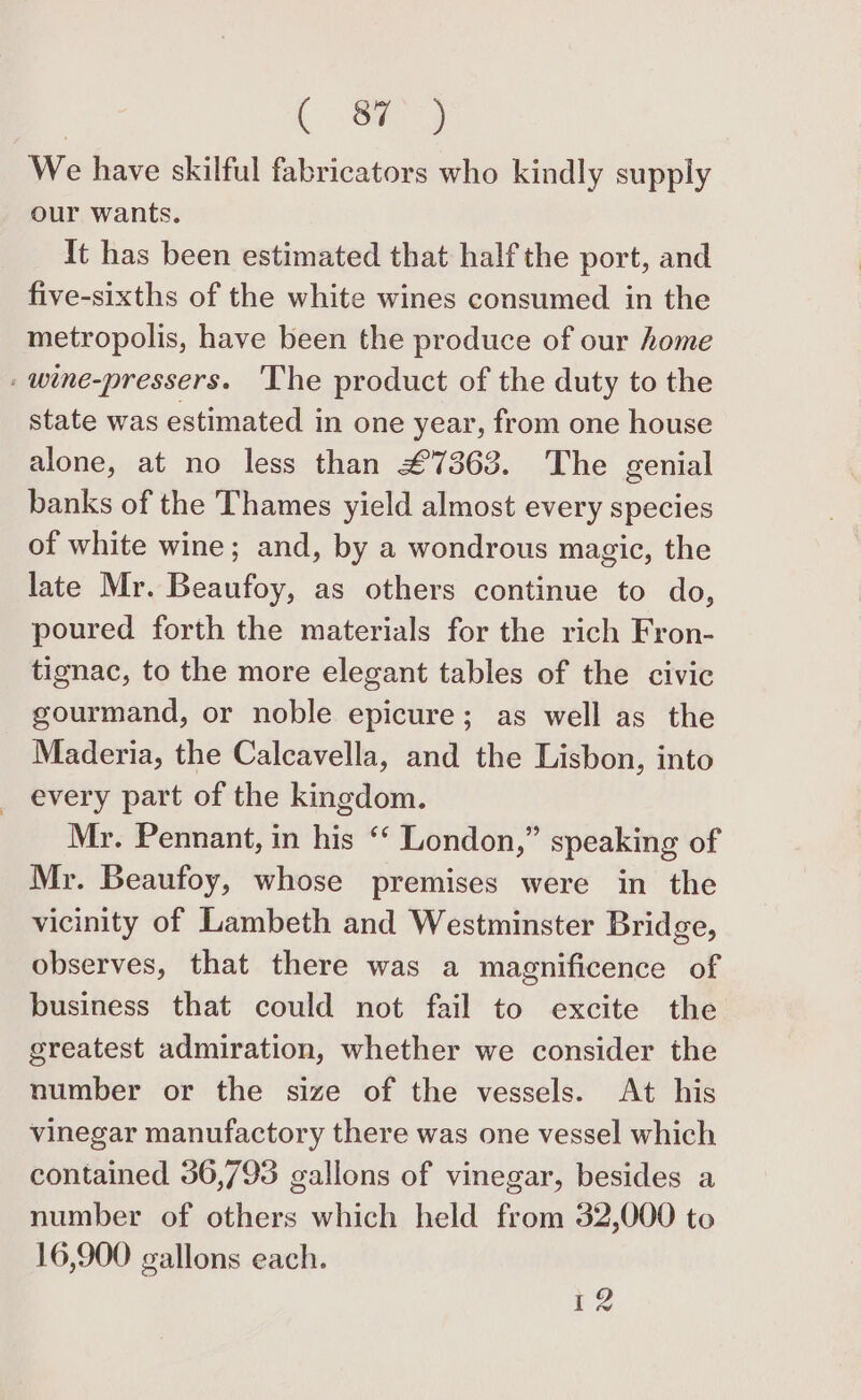 Sy We have skilful fabricators who kindly supply our wants. It has been estimated that half the port, and five-sixths of the white wines consumed in the metropolis, have been the produce of our home . wine-pressers. ‘The product of the duty to the state was estimated in one year, from one house alone, at no less than £7363. The genial banks of the Thames yield almost every species of white wine; and, by a wondrous magic, the late Mr. Beaufoy, as others continue to do, poured forth the materials for the rich Fron- tignac, to the more elegant tables of the civic gourmand, or noble epicure; as well as the Maderia, the Calcavella, and the Lisbon, into every part of the kingdom. Mr. Pennant, in his ‘“‘ London,” speaking of Mr. Beaufoy, whose premises were in the vicinity of Lambeth and Westminster Bridge, observes, that there was a magnificence of business that could not fail to excite the greatest admiration, whether we consider the number or the size of the vessels. At his vinegar manufactory there was one vessel which contained 36,793 gallons of vinegar, besides a number of others which held from 32,000 to 16,900 gallons each. 12