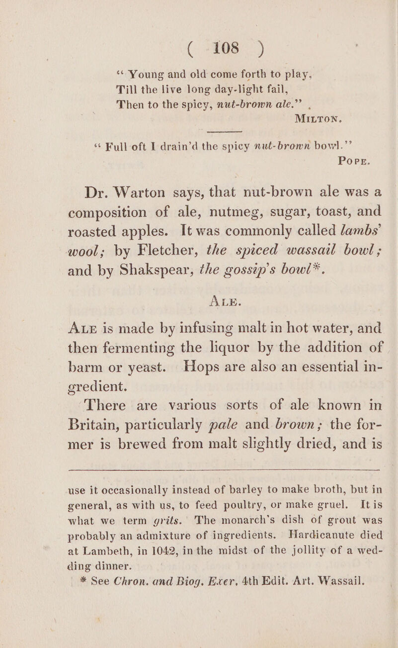 ( ioe) ‘* Young and old come forth to play, Till the live long day-light fail, Then to the spicy, nut-brown ale.”’ , MILTON. ‘¢ Full oft I drain’d the spicy nut-brown bowl.”’ POPE. Dr. Warton says, that nut-brown ale was a composition of ale, nutmeg, sugar, toast, and roasted apples. It was commonly called lambs’ wool; by Fletcher, the spiced wassail bowl ; and by Shakspear, the gosstp’s bow(l*. ALE. ALE is made by infusing malt in hot water, and then fermenting the liquor by the addition of barm or yeast. Hops are also an essential in- gredient. ‘There are various sorts of ale known in Britain, particularly pale and brown; the for- mer is brewed from malt slightly dried, and is use it occasionally instead of barley to make broth, but in general, as with us, to feed poultry, or make gruel. Itis what we term grits. The monarch’s dish of grout was probably an admixture of ingredients. Hardicanute died at Lambeth, in 1042, inthe midst of the jollity of a wed- ding dinner. * See Chron. and Biog. Exer, 4th Edit. Art. Wassail.
