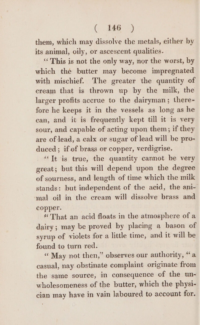 ( ae) them, which may dissolve the metals, either by its animal, oily, or ascescent qualities. ‘“‘ This is not the only way, nor the worst, by which the butter may become impregnated with mischief. The greater the quantity of cream that is thrown up by the milk, the larger profits accrue to the dairyman; there- fore he keeps it in the vessels as long as he ean, and it is frequently kept till it is very sour, and capable of acting upon them; if they are of lead, a calx or sugar of lead will be pro- duced; if.of brass or copper, verdigrise. “Tt is true, the quantity cannot be very great; but this will depend upon the degree of sourness, and length of time which the milk stands: but independent of the acid, the ani- ‘mal oil in the cream will dissolve brass and copper. “That an acid floats in the atmosphere of a dairy ; may be proved by placing a bason of syrup of violets for a little time, and it will be found to turn red. ‘May not then,” observes our authority, “a casual, nay obstinate complaint originate from the same source, in consequence of the un- wholesomeness of the butter, which the physi- cian may have in vain laboured to account for.