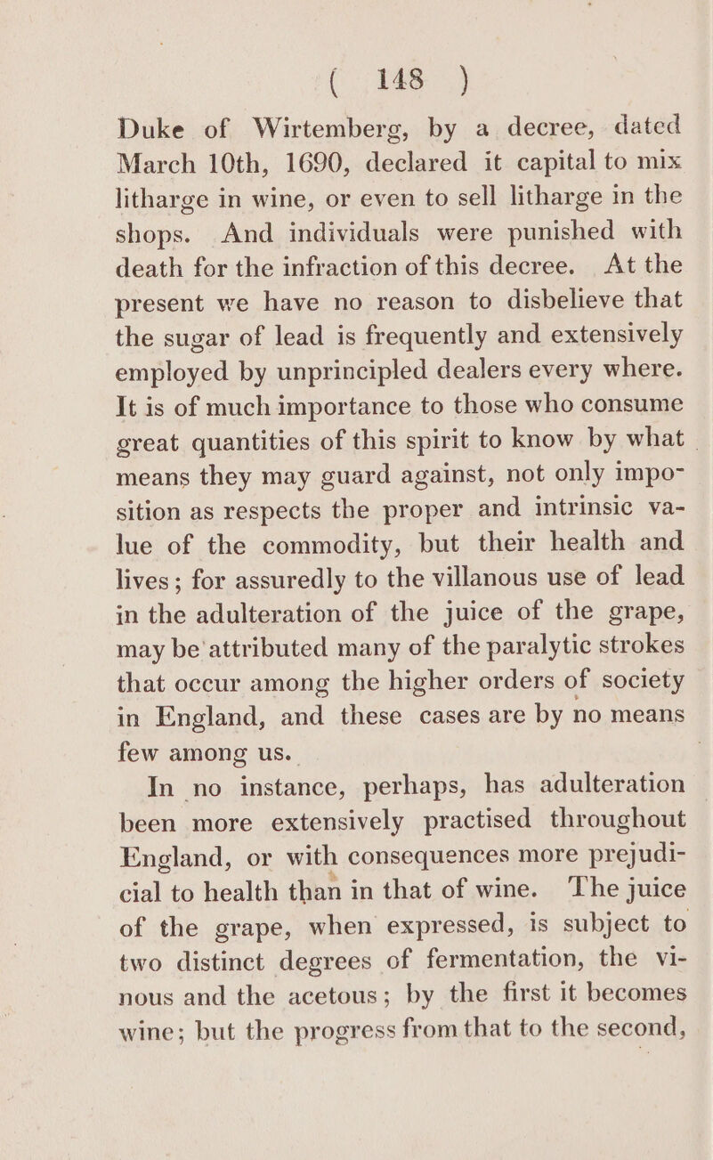 Duke of Wirtemberg, by a decree, dated March 10th, 1690, declared it capital to mix litharge in wine, or even to sell litharge in the shops. And individuals were punished with death for the infraction of this decree. At the present we have no reason to disbelieve that the sugar of lead is frequently and extensively employed by unprincipled dealers every where. It is of much importance to those who consume great quantities of this spirit to know by what | means they may guard against, not only impo- sition as respects the proper and intrinsic va- lue of the commodity, but their health and lives; for assuredly to the villanous use of lead in the adulteration of the juice of the grape, may be'attributed many of the paralytic strokes that occur among the higher orders of society in England, and these cases are by no means few among us. | In no instance, perhaps, has adulteration — been more extensively practised throughout England, or with consequences more prejudi- cial to health than in that of wine. The juice of the grape, when expressed, is subject to two distinct degrees of fermentation, the vi- nous and the acetous; by the first it becomes wine; but the progress from that to the second,