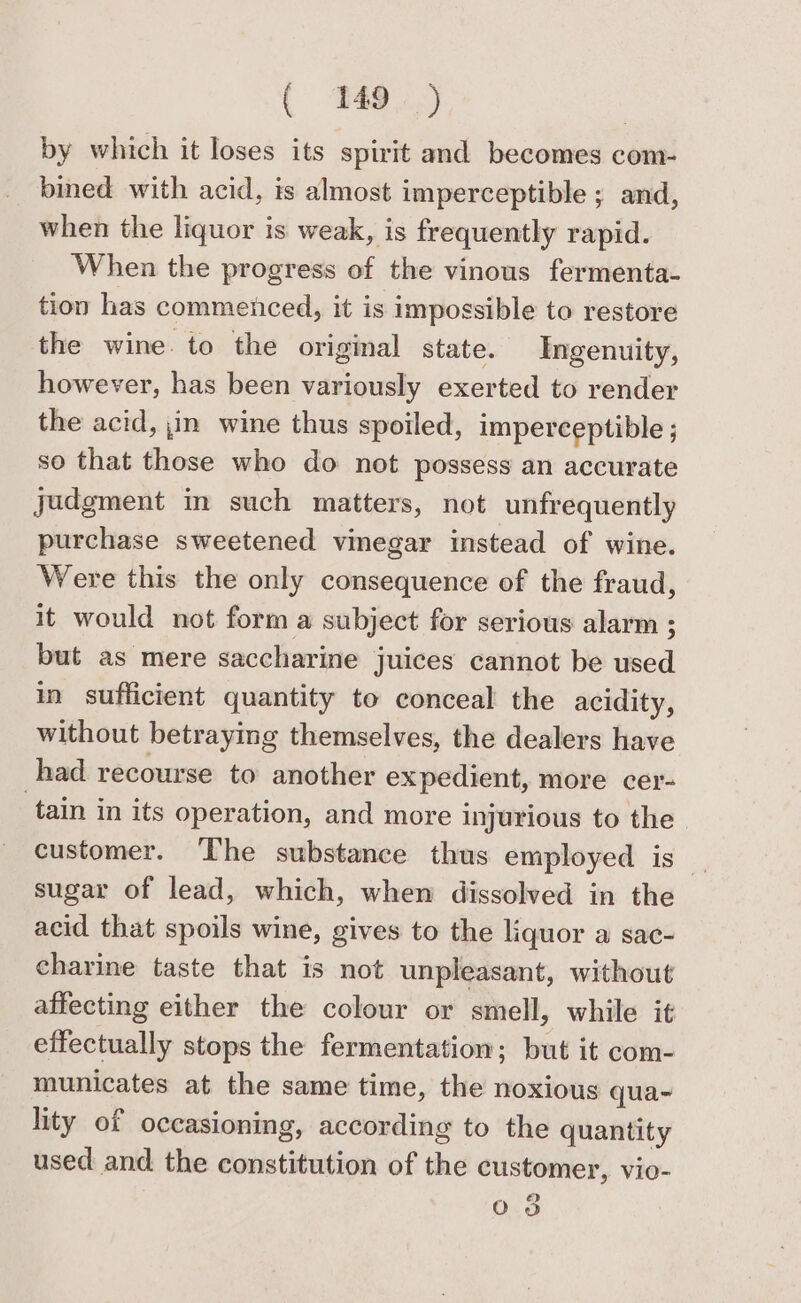 by which it loses its spirit and becomes com- bined with acid, is almost imperceptible ; and, when the liquor is weak, is frequently rapid. When the progress of the vinous fermenta- tion has commenced, it is impossible to restore the wine to the original state. Ingenuity, however, has been variously exerted to render the acid, jin wine thus spoiled, imperceptible ; so that those who do not possess an accurate judgment in such matters, not unfrequently purchase sweetened vinegar instead of wine. Were this the only consequence of the fraud, it would not form a subject for serious alarm ; but as mere saccharine juices cannot be used in sufficient quantity to conceal the acidity, without betraying themselves, the dealers have had recourse to another expedient, more cer- tain in its operation, and more injurious to the customer. The substance thus employed is _ sugar of lead, which, when dissolved in the acid that spoils wine, gives to the liquor a sac- charine taste that is not unpleasant, without affecting either the colour or smell, while it effectually stops the fermentation; but it com- municates at the same time, the noxious qua~ lity of occasioning, according to the quantity used and the constitution of the customer, vio- oars)