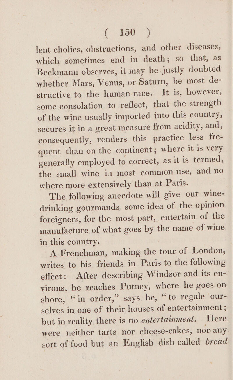 lent cholics, obstructions, and other diseases; which sometimes end in death; so that, as Beckmann observes, it may be justly doubted whether Mars, Venus, or Saturn, be most de- structive to the human race. It is, however, some consolation to reflect, that the strength of the wine usually imported into this country, secures it in a great measure from acidity, and, consequently, renders this practice less fre- quent than on the continent ; where it is very generally employed to correct, as it is termed, the small wine in most common use, and no where more extensively than at Paris. The following anecdote will give our wine- drinking gourmands. some idea of the opinion foreigners, for the most part, entertain of the manufacture of what goes by the name of wine in this country. A Frenchman, making the tour of London, writes to his friends in Paris to the following effect: After describing Windsor and its en- virons, he reaches Putney, where he goes on shore, “in order,” says he, “to regale our- selves in one of their houses of entertainment ; but in reality there is no entertainment. Here were neither tarts nor cheese-cakes, nor any sort of food but an English dish called bread