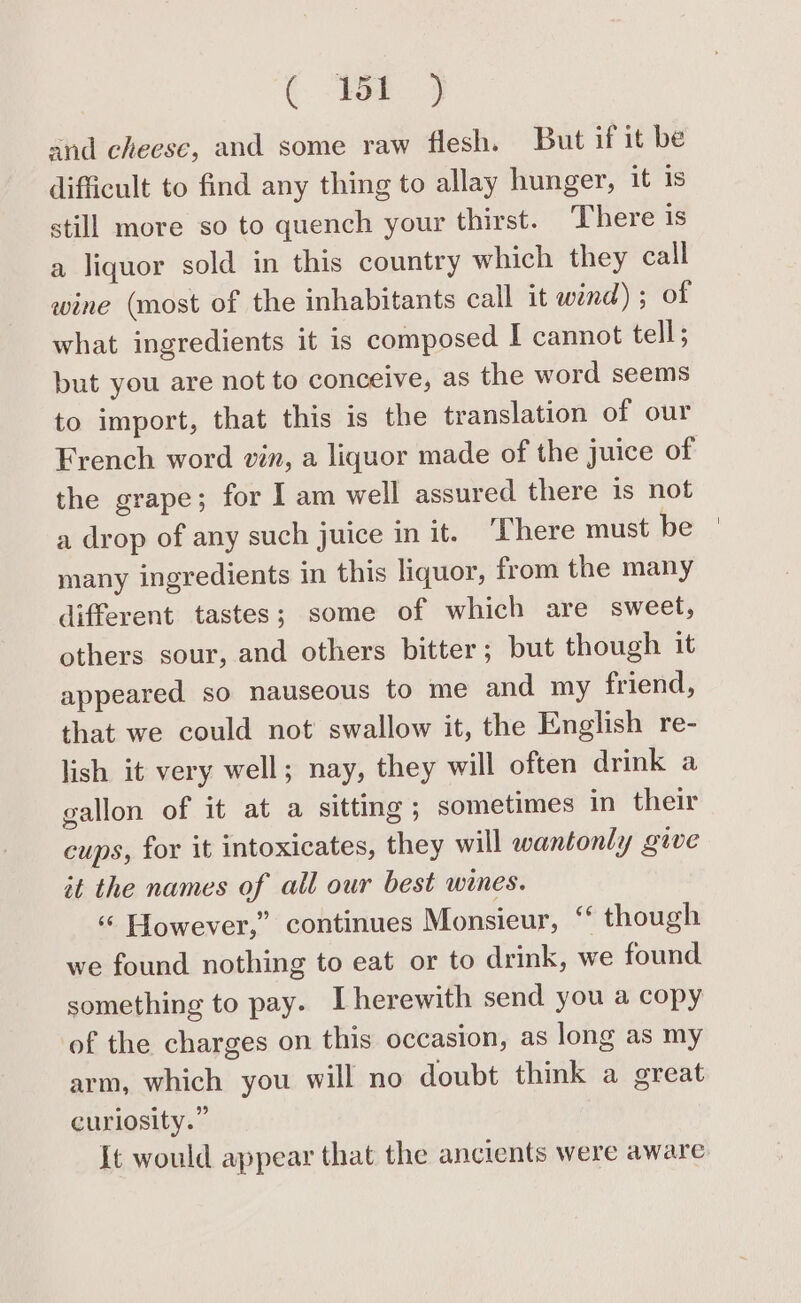 and cheese, and some raw flesh. But if it be difficult to find any thing to allay hunger, it is still more so to quench your thirst. There is a liquor sold in this country which they call wine (most of the inhabitants call it wind) ; of what ingredients it is composed I cannot tell; but you are not to conceive, as the word seems to import, that this is the translation of our the grape; for I am well assured there is not a drop of any such juice in it. ‘Phere must be many ingredients in this liquor, from the many different tastes; some of which are sweet, others sour, and others bitter; but though it appeared so nauseous to me and my friend, that we could not swallow it, the English re- lish it very well; nay, they will often drink a gallon of it at a sitting; sometimes in their cups, for it intoxicates, they will wantonly gave it the names of all our best wines. “ However,” continues Monsieur, ‘ though we found nothing to eat or to drink, we found something to pay. [herewith send you a copy of the charges on this occasion, as long as my arm, which you will no doubt think a great curiosity.” It would appear that the ancients were aware
