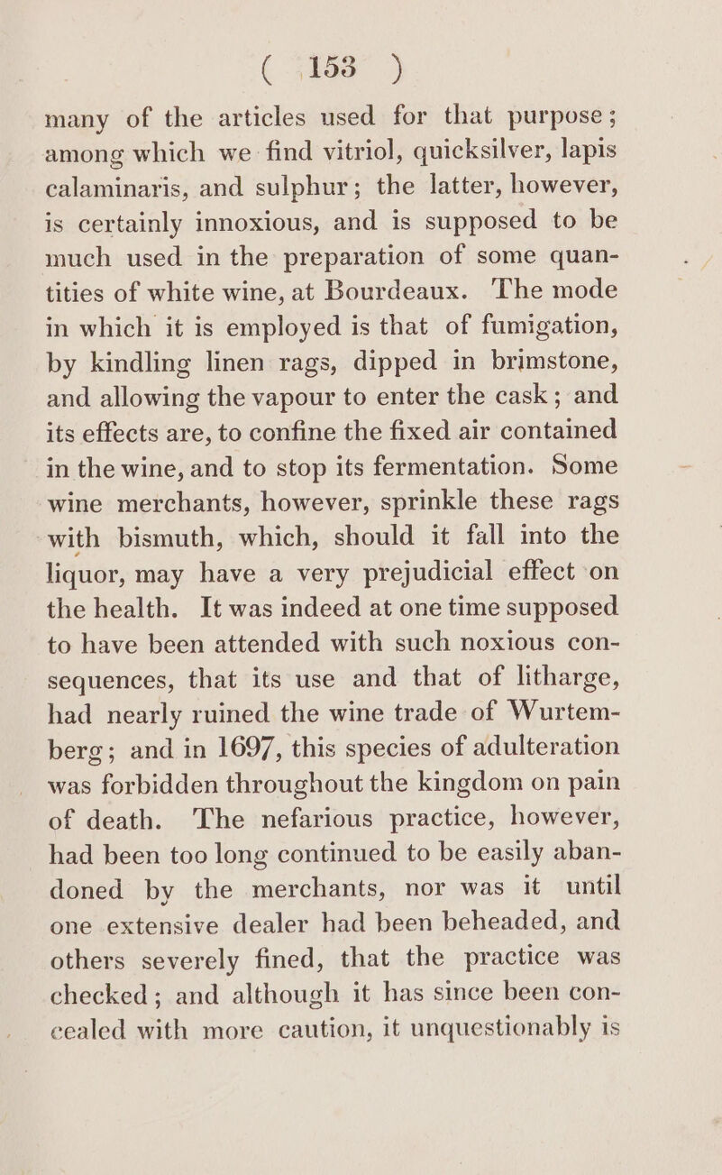 ( hae) many of the articles used for that purpose ; among which we find vitriol, quicksilver, lapis calaminaris, and sulphur; the latter, however, is certainly innoxious, and is supposed to be much used in the preparation of some quan- tities of white wine, at Bourdeaux. The mode in which it is employed is that of fumigation, by kindling linen rags, dipped in brimstone, and allowing the vapour to enter the cask ; and its effects are, to confine the fixed air contained in the wine, and to stop its fermentation. Some wine merchants, however, sprinkle these rags with bismuth, which, should it fall into the liquor, may have a very prejudicial effect on the health. It was indeed at one time supposed to have been attended with such noxious con- sequences, that its use and that of litharge, had nearly ruined the wine trade of Wurtem- berg; and in 1697, this species of adulteration was forbidden throughout the kingdom on pain of death. The nefarious practice, however, had been too long continued to be easily aban- doned by the merchants, nor was it until one extensive dealer had been beheaded, and others severely fined, that the practice was checked; and although it has since been con- cealed with more caution, it unquestionably is
