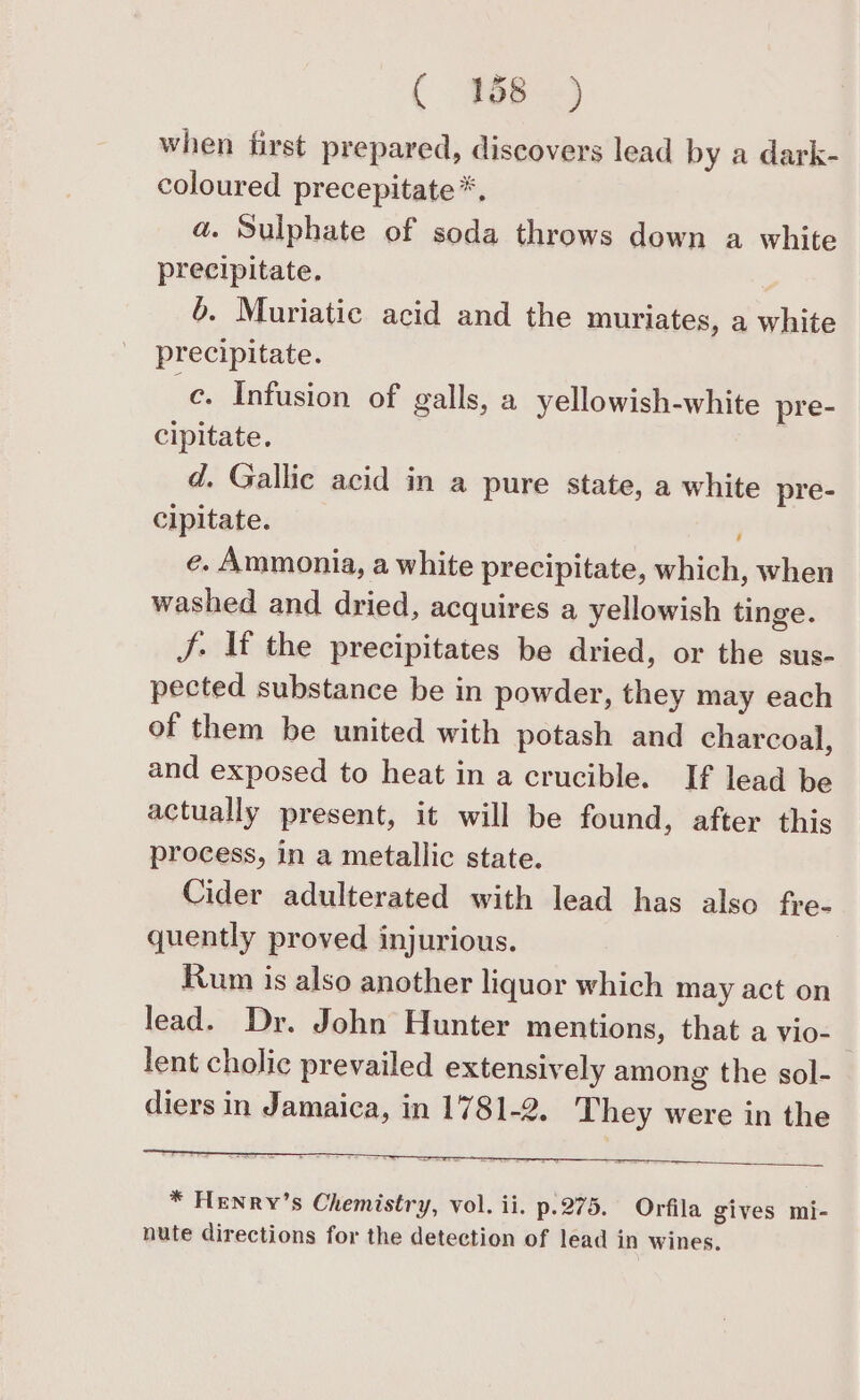 when first prepared, discovers lead by a dark- coloured precepitate*. a. Sulphate of soda throws down a white precipitate. 6. Muriatic acid and the muriates, a white precipitate. -¢. Infusion of galls, a yellowish-white pre- cipitate. d. Gallic acid in a pure state, a white pre- cipitate. e. Ammonia, a white precipitate, which, when washed and dried, acquires a yellowish tinge. J. If the precipitates be dried, or the sus- pected substance be in powder, they may each of them be united with potash and charcoal, and exposed to heat in a crucible. If lead be actually present, it will be found, after this process, in a metallic state. Cider adulterated with lead has also fre- quently proved injurious. Rum is also another liquor which may act on lead. Dr. John Hunter mentions, that a vio- | lent cholic prevailed extensively among the sol- diers in Jamaica, in 1781-2. They were in the * Henry’s Chemistry, vol. ii. p.275. Orfila gives mi- nute directions for the detection of lead in wines.