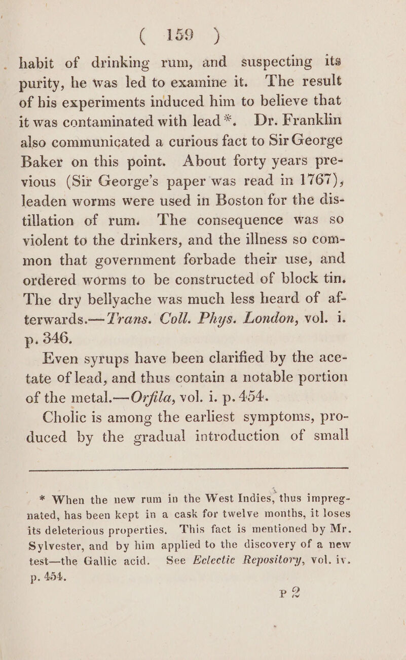 ( 8297) habit of drinking rum, and suspecting its purity, he was led to examine it. The result of his experiments induced him to believe that it was contaminated with lead*. Dr. Franklin also communicated a curious fact to Sir George Baker on this point. About forty years pre- vious (Sir George’s paper was read in 1767), leaden worms were used in Boston for the dis- tillation of rum. ‘The consequence was so violent to the drinkers, and the illness so com- mon that government forbade their use, and ordered worms to be constructed of block tin. The dry bellyache was much less heard of af- terwards.— Trans. Coll. Phys. London, vol. 1. p. 346. Even syrups have been clarified by the ace- tate of lead, and thus contain a notable portion of the metal.— Orfila, vol. i. p. 454. Cholic is among the earliest symptoms, pro- duced by the gradual introduction of small * When the new rum in the West Indies, thus impreg- nated, has been kept in a cask for twelve months, it loses its deleterious properties, This fact is mentioned by Mr. Sylvester, and by him applied to the discovery of a new test—the Gallic acid. See Helectie Repository, vol. iv. p. 404, a) . tw