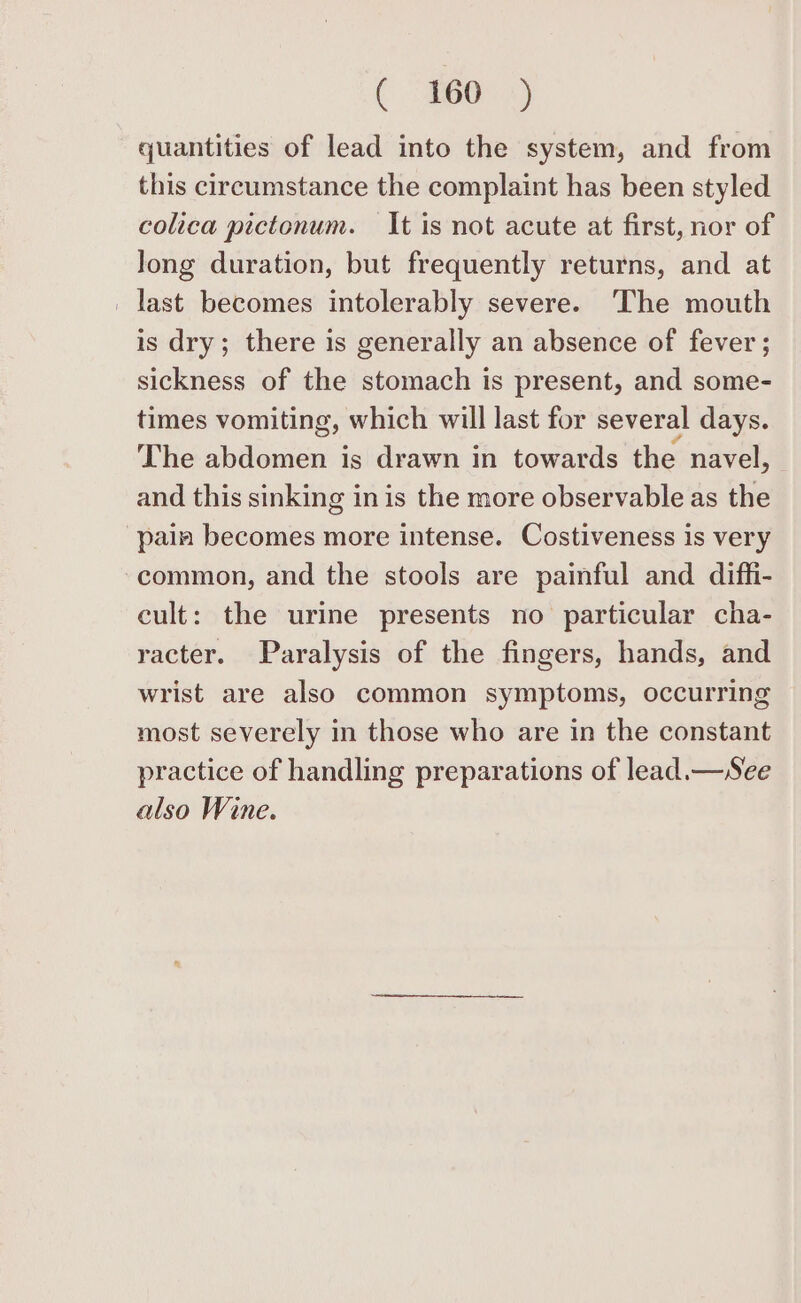 quantities of lead into the system, and from this circumstance the complaint has been styled colica pictonum. It is not acute at first, nor of long duration, but frequently returns, and at _ last becomes intolerably severe. The mouth is dry; there is generally an absence of fever; sickness of the stomach is present, and some- times vomiting, which will last for several days. The abdomen is drawn in towards the navel, and this sinking in is the more observable as the pain becomes more intense. Costiveness is very common, and the stools are painful and diffi- cult: the urine presents no particular cha- racter. Paralysis of the fingers, hands, and wrist are also common symptoms, occurring most severely in those who are in the constant practice of handling preparations of lead.— See also Wine.
