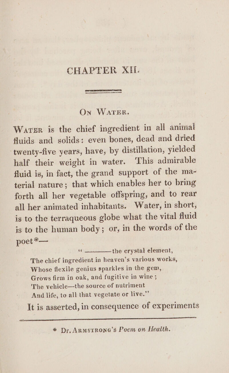 CHAPTER XII. On WATER. Warer is the chief ingredient in all animal fluids and solids: even bones, dead and dried twenty-five years, have, by distillation, yielded half their weight in water. ‘This admirable fluid is, in fact, the grand support of the ma- terial nature; that which enables her to bring forth all her vegetable offspring, and to rear all her animated inhabitants. Water, in short, is to the terraqueous globe what the vital fluid is to the human body; or, in the words of the poet*— ne -the crystal element, ‘The chief ingredient in heaven’s various works, Whose flexile genius sparkles im the gem, Grows firm in oak, and fugitive in wine ; The vehicle—the source of nutriment And life, to all that vegetate or live.” It is asserted, in consequence of experiments en eee EERE ERR * Dr, AnRMstrRONG’s Poem on Health.