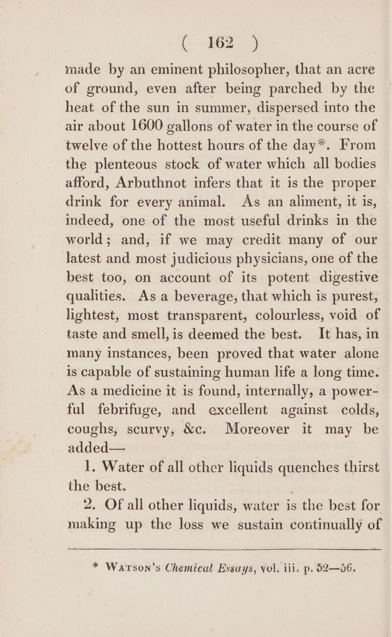 (9624 made by an eminent philosopher, that an acre of ground, even after being parched by the heat of the sun in summer, dispersed into the air about 1600 gallons of water in the course of twelve of the hottest hours of the day*. From the plenteous stock of water which all bodies afford, Arbuthnot infers that it is the proper drink for every animal. As an aliment, it is, indeed, one of the most useful drinks in the world; and, if we may credit many of our Jatest and most judicious physicians, one of the best too, on account of its potent digestive qualities. Asa beverage, that which is purest, lightest, most transparent, colourless, void of taste and smell, is deemed the best. It has, in many instances, been proved that water alone is capable of sustaining human life a long time. As a medicine it is found, internally, a power- ful febrifuge, and excellent against colds, coughs, scurvy, &amp;c. Moreover it may be added— 1. Water of all other liquids quenches thirst the best. . 2. Of all other liquids, water is the best for. making up the loss we sustain continually of * Warson’s Chemical Essays, vol. iii. p. 52—56.