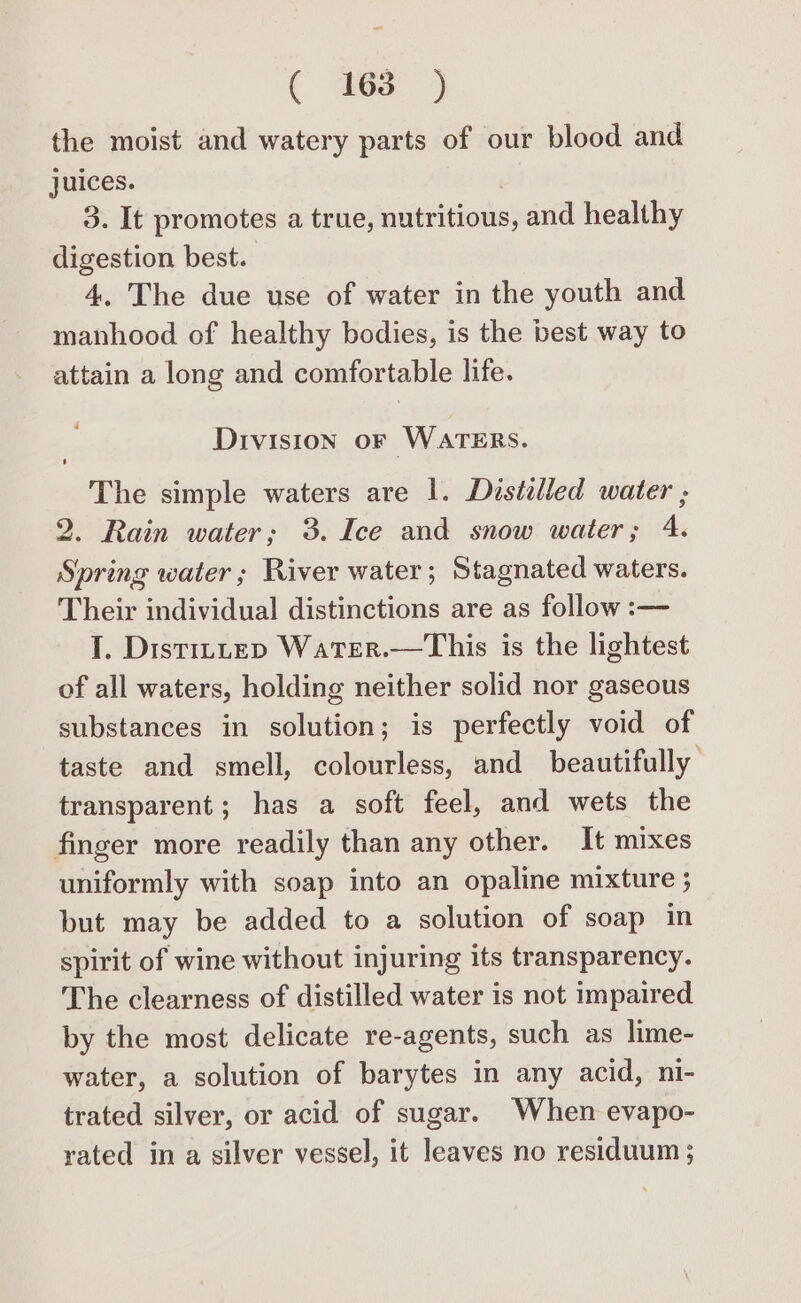 € 468 3 the moist and watery parts of our blood and juices. | 3. It promotes a true, nutritious, and healthy digestion best. 4. The due use of water in the youth and manhood of healthy bodies, is the best way to attain a long and comfortable life. Division oF WATERS. The simple waters are 1. Distilled water ; 2. Rain water; 3. Ice and snow water; 4. Spring water; River water; Stagnated waters. Their individual distinctions are as follow :— I. Distrttep Water.—This is the lightest of all waters, holding neither solid nor gaseous substances in solution; is perfectly void of taste and smell, colourless, and beautifully transparent; has a soft feel, and wets the finger more readily than any other. It mixes uniformly with soap into an opaline mixture ; but may be added to a solution of soap in spirit of wine without injuring its transparency. The clearness of distilled water is not impaired by the most delicate re-agents, such as lime- water, a solution of barytes in any acid, ni- trated silver, or acid of sugar. When evapo- rated in a silver vessel, it leaves no residuum ;