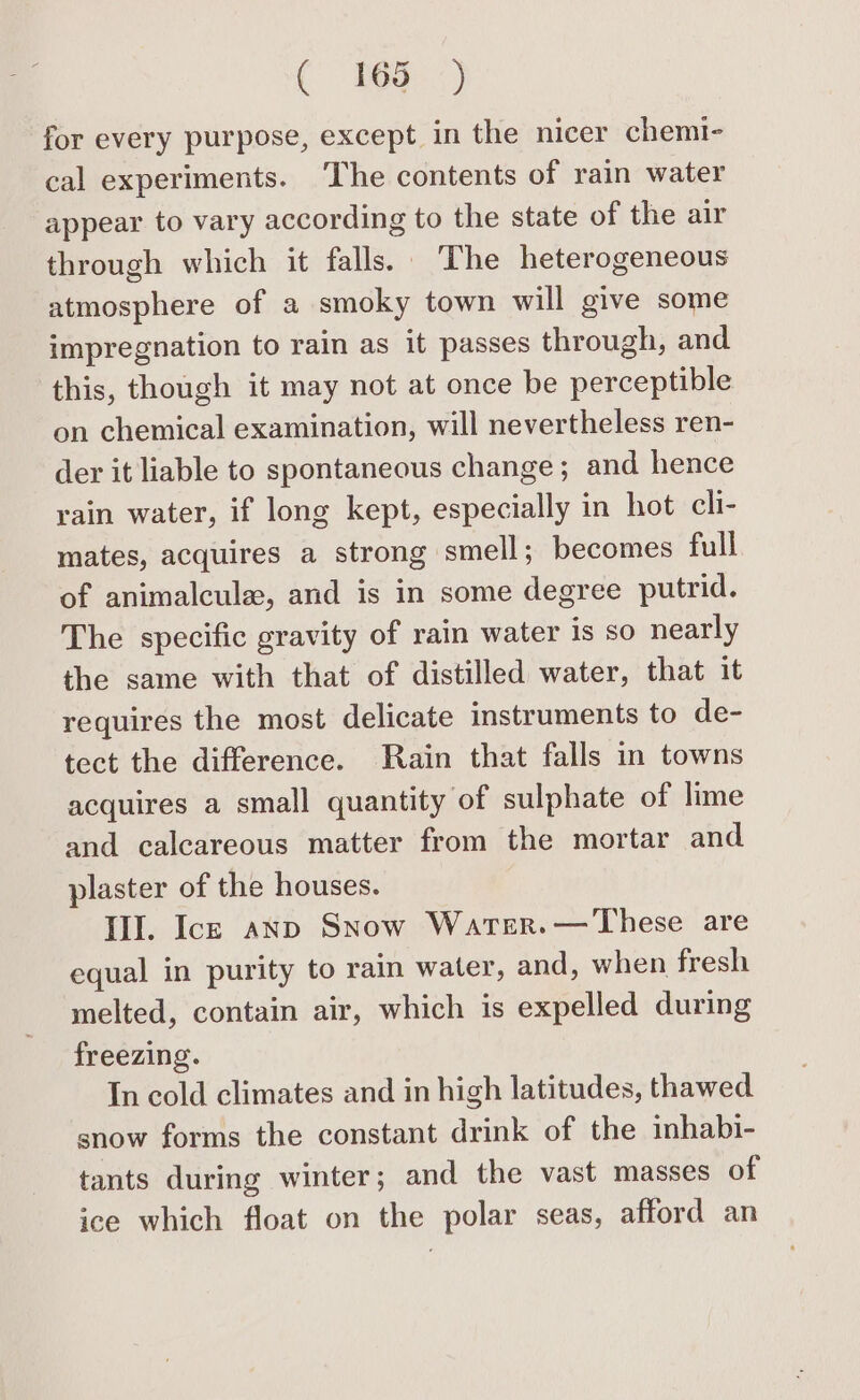 for every purpose, except in the nicer chemi- cal experiments. ‘The contents of rain water appear to vary according to the state of the air through which it falls. The heterogeneous atmosphere of a smoky town will give some impregnation to rain as it passes through, and this, though it may not at once be perceptible on chemical examination, will nevertheless ren- der it liable to spontaneous change; and hence rain water, if long kept, especially in hot cli- mates, acquires a strong smell; becomes full of animalcule, and is in some degree putrid. The specific gravity of rain water Is so nearly the same with that of distilled water, that it requires the most delicate instruments to de- tect the difference. Rain that falls in towns acquires a small quantity of sulphate of lime and calcareous matter from the mortar and plaster of the houses. III. Ick anp Snow Warer.—These are equal in purity to rain water, and, when fresh melted, contain air, which is expelled during freezing. In cold climates and in high latitudes, thawed snow forms the constant drink of the mbhabi- tants during winter; and the vast masses of ice which float on the polar seas, afford an