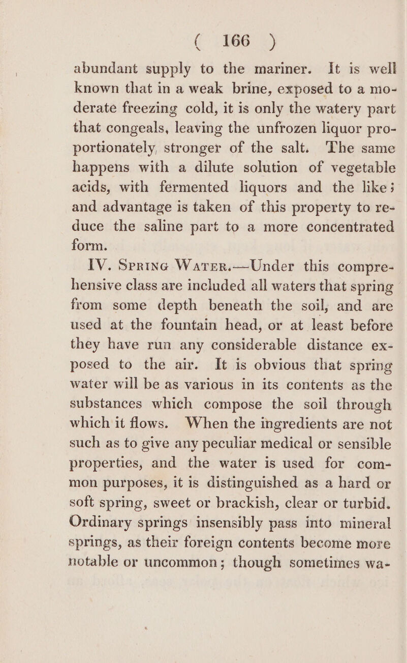 ( %e s abundant supply to the mariner. It is well known that in a weak brine, exposed to a mo- derate freezing cold, it is only the watery part that congeals, leaving the unfrozen liquor pro- portionately, stronger of the salt. The same happens with a dilute solution of vegetable acids, with fermented liquors and the like; and advantage is taken of this property to re- duce the saline part to a more concentrated form. IV. Spring Warer.—Under this compre- hensive class are included all waters that spring from some depth beneath the soil, and are used at the fountain head, or at least before they have run any considerable distance ex- posed to the air. It is obvious that spring water will be as various in its contents as the substances which compose the soil through which it flows. When the ingredients are not such as to give any peculiar medical or sensible properties, and the water is used for com- mon purposes, it is distinguished as a hard or soft spring, sweet or brackish, clear or turbid. Ordinary springs insensibly pass into mineral springs, as their foreign contents become more notable or uncommon; though sometimes wa-