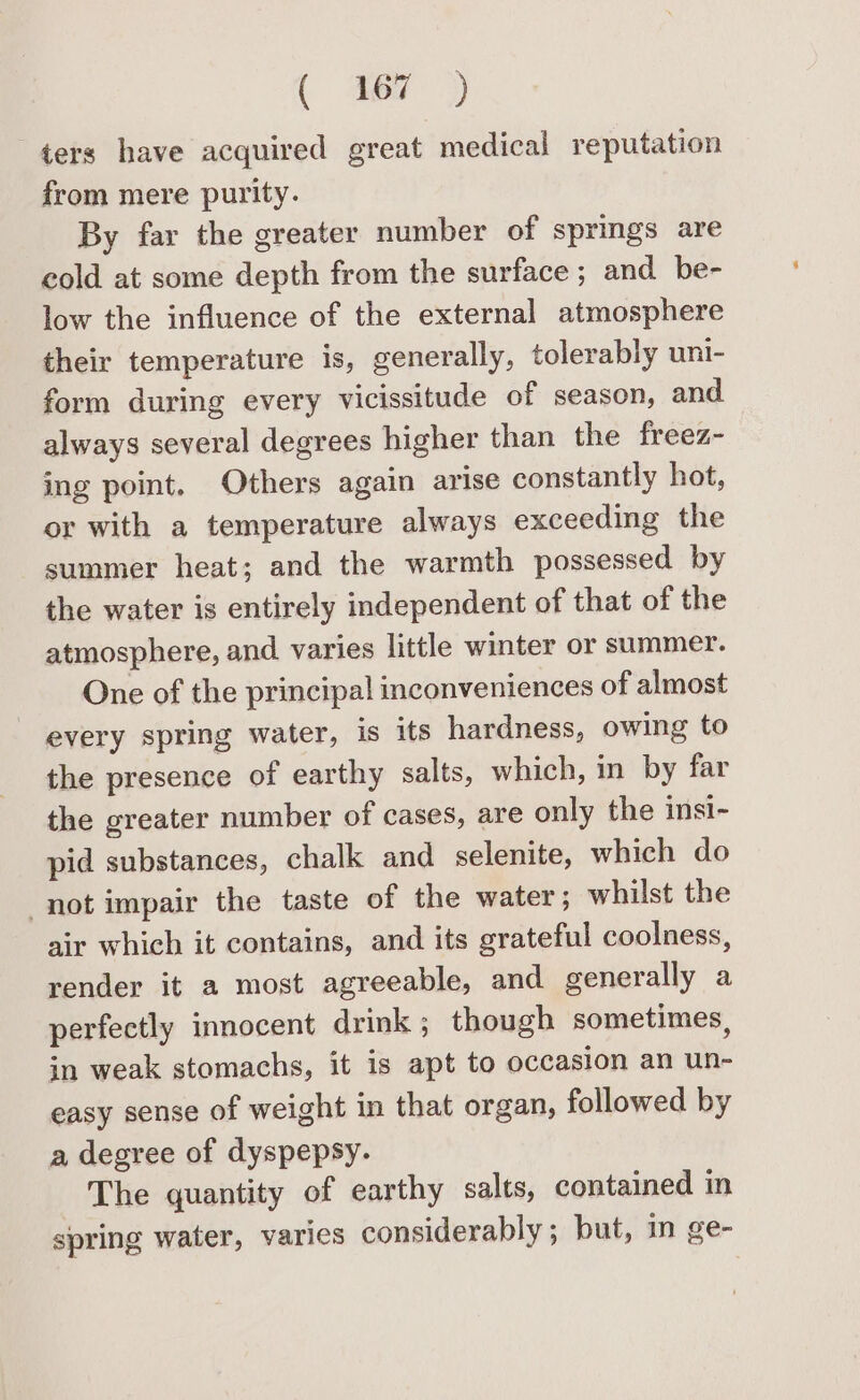 ters have acquired great medical reputation from mere purity. By far the greater number of springs are cold at some depth from the surface ; and be- low the influence of the external atmosphere their temperature is, generally, tolerably uni- form during every vicissitude of season, and always several degrees higher than the freez- ing point. Others again arise constantly hot, or with a temperature always exceeding the summer heat; and the warmth possessed by the water is entirely independent of that of the atmosphere, and. varies little winter or summer. One of the principal inconveniences of almost every spring water, is its hardness, owing to the presence of earthy salts, which, in by far the greater number of cases, are only the insi- pid substances, chalk and selenite, which do not impair the taste of the water; whilst the air which it contains, and its grateful coolness, render it a most agreeable, and generally a perfectly innocent drink ; though sometimes, in weak stomachs, it is apt to occasion an un- easy sense of weight in that organ, followed by a degree of dyspepsy. The quantity of earthy salts, contained in spring water, varies considerably; but, in ge-