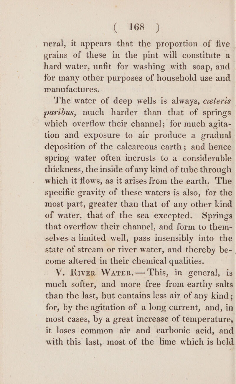 ( Wes 3. neral, it appears that the proportion of five grains of these in the pint will constitute a hard water, unfit for washing with soap, and | for many other purposes of household use and manufactures. The water of deep wells is always, ceteris paribus, much harder than that of springs which overflow their channel; for much agita- tion and exposure to air produce a gradual deposition of the calcareous earth; and hence spring water often incrusts to a considerable thickness, the inside of any kind of tube through which it flows, as it arises from the earth. The specific gravity of these waters is also, for the most part, greater than that of any other kind of water, that of the sea excepted. Springs that overflow their channel, and form to them- selves. a limited well, pass insensibly into the state of stream or river water, and thereby be-_ come altered in their chemical qualities. V. River Water.— This, in general, is much softer, and more free from earthy salts than the last, but contains less air of any kind; for, by the agitation of a long current, and, in most cases, by a great increase of temperature, it loses common air and carbonic acid, and with this last, most of the lime which is held