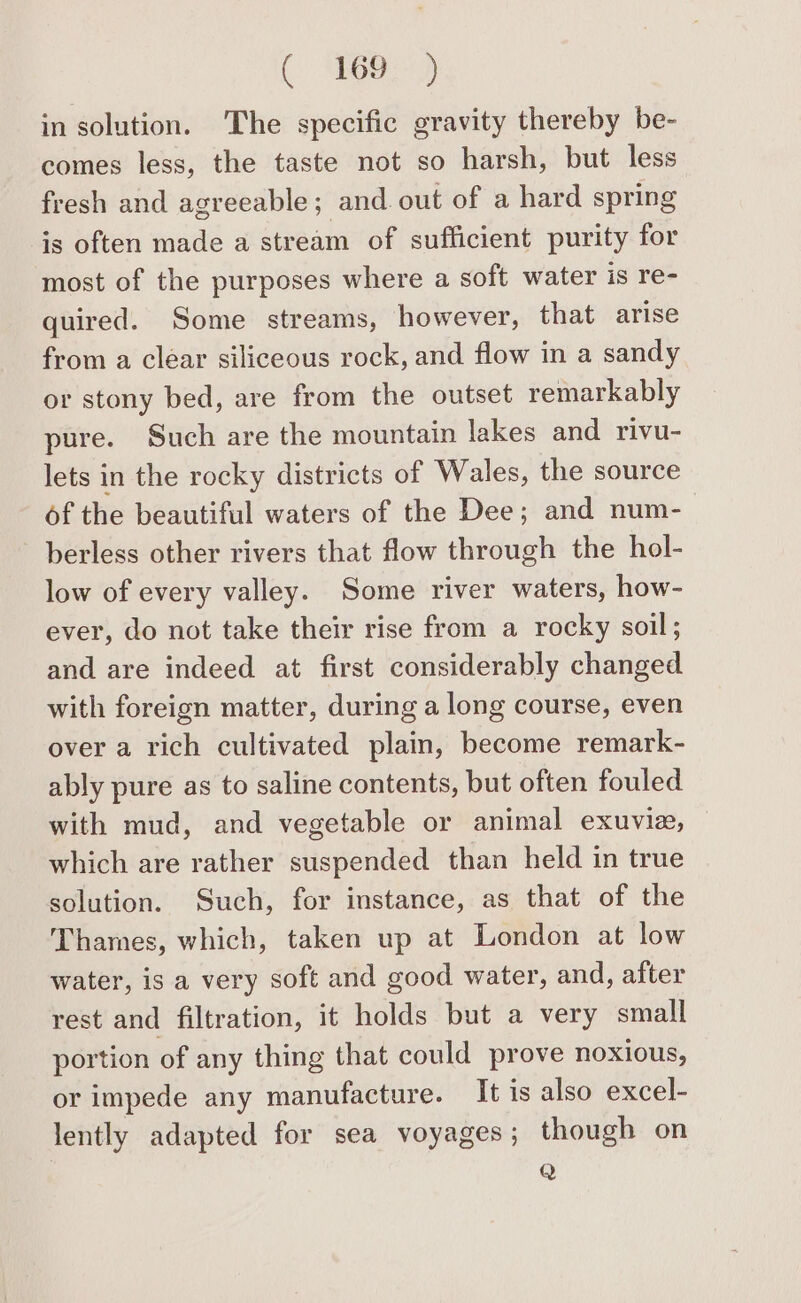 in solution. The specific gravity thereby be- comes less, the taste not so harsh, but less fresh and agreeable; and. out of a hard spring is often made a stream of sufficient purity for most of the purposes where a soft water is re- quired. Some streams, however, that arise from a clear siliceous rock, and flow in a sandy or stony bed, are from the outset remarkably pure. Such are the mountain lakes and rivu- lets in the rocky districts of Wales, the source of the beautiful waters of the Dee; and num- berless other rivers that flow through the hol- low of every valley. Some river waters, how- ever, do not take their rise from a rocky soil; and are indeed at first considerably changed with foreign matter, during a long course, even over a rich cultivated plain, become remark- ably pure as to saline contents, but often fouled with mud, and vegetable or animal exuvie, which are rather suspended than held in true solution. Such, for instance, as that of the Thames, which, taken up at London at low water, is a very soft and good water, and, after rest and filtration, it holds but a very small portion of any thing that could prove noxious, or impede any manufacture. It is also excel- lently adapted for sea voyages; though on Q
