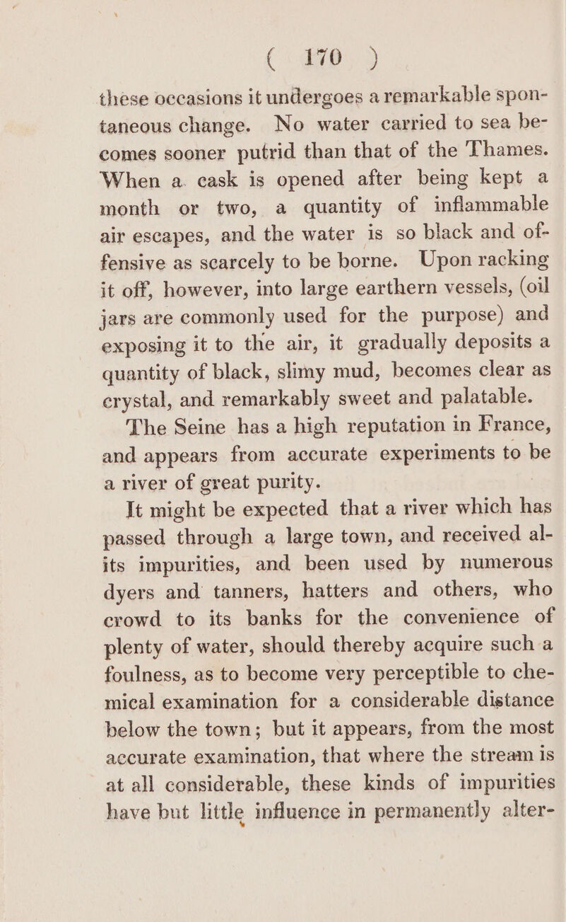 (ep. 9 these occasions it undergoes a remarkable spon- taneous change. No water carried to sea be- comes sooner putrid than that of the Thames. When a. cask is opened after being kept a month or two, a quantity of inflammable air escapes, and the water is so black and of- fensive as scarcely to be borne. Upon racking it off, however, into large earthern vessels, (oil jars are commonly used for the purpose) and exposing it to the air, it gradually deposits a quantity of black, slimy mud, becomes clear as crystal, and remarkably sweet and palatable. The Seine has a high reputation in France, and appears from accurate experiments tol be a river of great purity. It might be expected that a river which has passed through a large town, and received al- its impurities, and been used by numerous dyers and tanners, hatters and others, who crowd to its banks for the convenience of plenty of water, should thereby acquire such a foulness, as to become very perceptible to che- mical examination for a considerable distance below the town; but it appears, from the most accurate examination, that where the stream Is at all considerable, these kinds of impurities have but little influence in permanently alter-