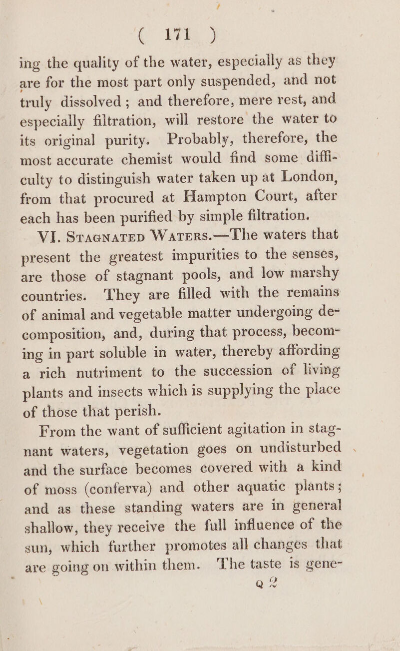 / ( WE ) ing the quality of the water, especially as they are for the most part only suspended, and not truly dissolved ; and therefore, mere rest, and especially filtration, will restore the water to its original purity. Probably, therefore, the most accurate chemist would find some diffi- culty to distinguish water taken up at London, from that procured at Hampton Court, after each has been purified by simple filtration. VI. Stacnatep Waters.—The waters that present the greatest impurities to the senses, are those of stagnant pools, and low marshy countries. They are filled with the remains of animal and vegetable matter undergoing de- composition, and, during that process, becom- ing in part soluble in water, thereby affording a rich nutriment to the succession of living plants and insects which is supplying the place of those that perish. From the want of sufficient agitation in stag- nant waters, vegetation goes on undisturbed . and the surface becomes covered with a kind of moss (conferva) and other aquatic plants; and as these standing waters are in general shallow, they receive the full influence of the sun, which further promotes all changes that _ are going on within them. The taste is gene- Qe