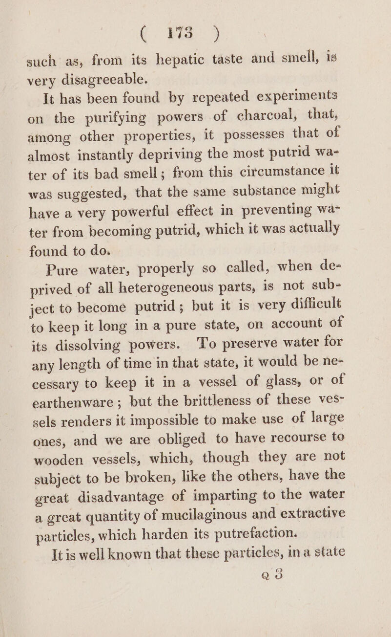 a ee such as, from its hepatic taste and smell, is very disagreeable. It has been found by repeated experiments on the purifying powers of charcoal, that, among other properties, it possesses that of almost instantly depriving the most putrid wa- ter of its bad smell; from this circumstance it was suggested, that the same substance might have a very powerful effect in preventing wa- ter from becoming putrid, which it was actually found to do. 7 Pure water, properly so called, when de- prived of all heterogeneous parts, is not sub- ject to become putrid; but it is very difficult to keep it long in a pure state, on account of its dissolving powers. ‘To preserve water for any length of time in that state, it would be ne- cessary to keep it in a vessel of glass, or of earthenware; but the brittleness of these ves- sels renders it impossible to make use of large ones, and we are obliged to have recourse to wooden vessels, which, though they are not subject to be broken, like the others, have the great disadvantage of imparting to the water a great quantity of mucilaginous and extractive particles, which harden its putrefaction. It is well known that these particles, ina state Q3