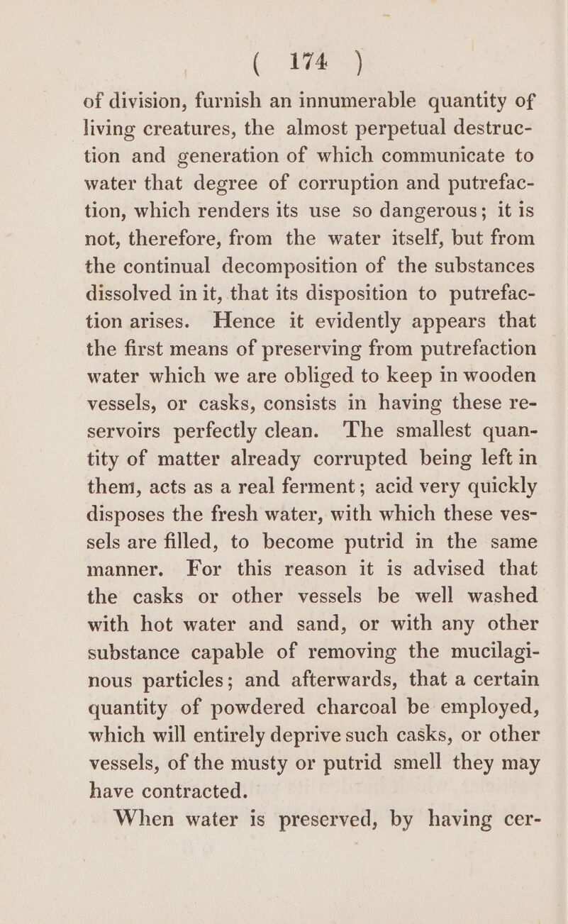 (a of division, furnish an innumerable quantity of living creatures, the almost perpetual destruc- tion and generation of which communicate to water that degree of corruption and putrefac- tion, which renders its use so dangerous; it is not, therefore, from the water itself, but from the continual decomposition of the substances dissolved in it, that its disposition to putrefac- tion arises. Hence it evidently appears that the first means of preserving from putrefaction water which we are obliged to keep in wooden vessels, or casks, consists in having these re- servoirs perfectly clean. ‘The smallest quan- tity of matter already corrupted being left in them, acts as a real ferment; acid very quickly disposes the fresh water, with which these ves- sels are filled, to become putrid in the same manner. For this reason it is advised that the casks or other vessels be well washed with hot water and sand, or with any other substance capable of removing the mucilagi- nous particles; and afterwards, that a certain quantity of powdered charcoal be employed, which will entirely deprive such casks, or other vessels, of the musty or putrid smell they may have contracted. When water is preserved, by having cer-