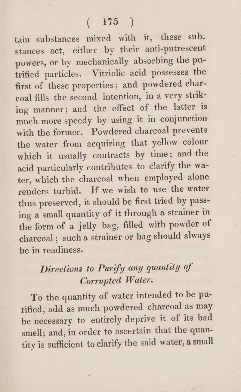 ( mS) tain substances mixed with it, these sub- stances act, either by their anti-putrescent powers, or by mechanically absorbing the pu- trified particles. Vitriolic acid possesses the first of these properties; and powdered char- coal fills the second intention, in a very strik- ing manner; and the effect of the latter is much more speedy by using it in conjunction with the former. Powdered charcoal prevents the water from acquiring that yellow colour which it usually contracts by time; and the acid particularly contributes to clarify the wa- ter, which the charcoal when employed alone renders turbid. If we wish to use the water thus preserved, it should be first tried by pass- ing a small quantity of it through a strainer in the form of a jelly bag, filled with powder of charcoal; sucha strainer or bag should always be in readiness. Directions to Purify any quantity of Corrupted Water. To the quantity of water intended to be pu- rified, add as much powdered charcoal as may be necessary to entirely deprive it of its bad smell; and, in order to ascertain that the quan- tity is sufficient to clarify the said water, a small