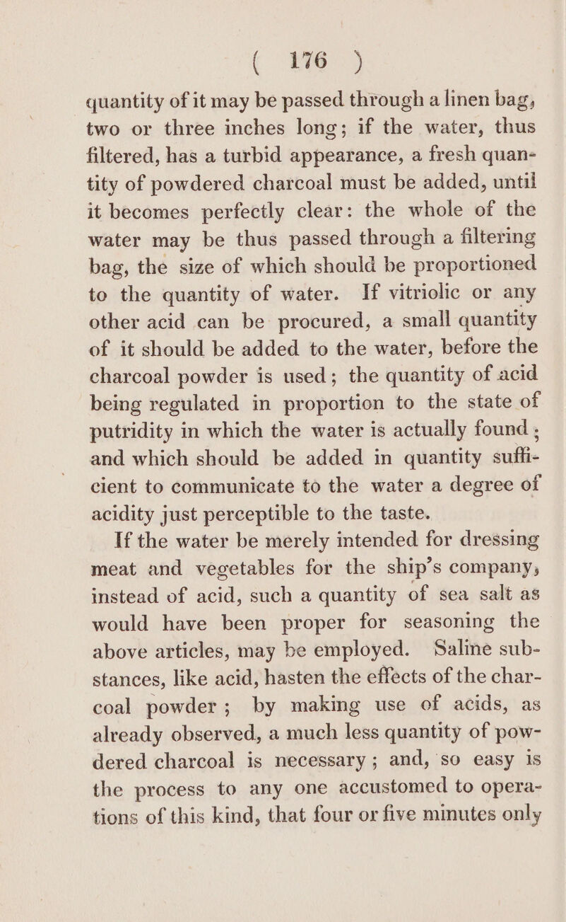 ( 8) quantity of it may be passed through a linen bag, two or three inches long; if the water, thus filtered, has a turbid appearance, a fresh quan- tity of powdered charcoal must be added, until it becomes perfectly clear: the whole of the water may be thus passed through a filtering bag, the size of which should be proportioned to the quantity of water. If vitriolic or any other acid can be procured, a small quantity of it should be added to the water, before the charcoal powder is used; the quantity of acid being regulated in proportion to the state of putridity in which the water is actually found ; and which should be added in quantity suffi- cient to communicate to the water a degree of acidity just perceptible to the taste. If the water be merely intended for dressing meat and vegetables for the ship’s company, instead of acid, such a quantity of sea salt as would have been proper for seasoning the above articles, may be employed. Saline sub- stances, like acid, hasten the effects of the char- coal powder; by making use of acids, as already observed, a much less quantity of pow- dered charcoal is necessary; and, so easy is the process to any one accustomed to opera- tions of this kind, that four or five minutes only