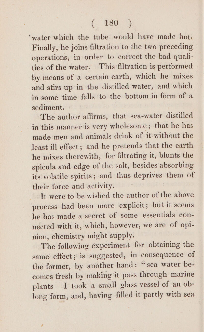 (. ‘30&gt; water which the tube would have made hot. Finally, he joins filtration to the two preceding operations, in order to correct the bad quali- ties of the water. This filtration is performed by means of a certain earth, which he mixes and stirs up in the distilled water, and which in some time falls to the bottom in form of a sediment. The author affirms, that sea-water distilled in this manner is very wholesome; that he has made men and animals drink of it without the least ill effect; and he pretends that the earth he mixes therewith, for filtrating it, blunts the spicula and edge of the salt, besides absorbing its volatile spirits; and thus deprives “them of their force and activity. It were to be wished the author of the above process had been more explicit; but it seems he has made a secret of some essentials con- nected with it, which, however, we are of opi- nion, chemistry might supply. The following experiment for obtaining the same effect; is suggested, in consequence of the former, by another hand: “sea water be- comes fresh by making it pass through marine plants I. took a small glass vessel of an ob- long form, and, having filled it partly with sea