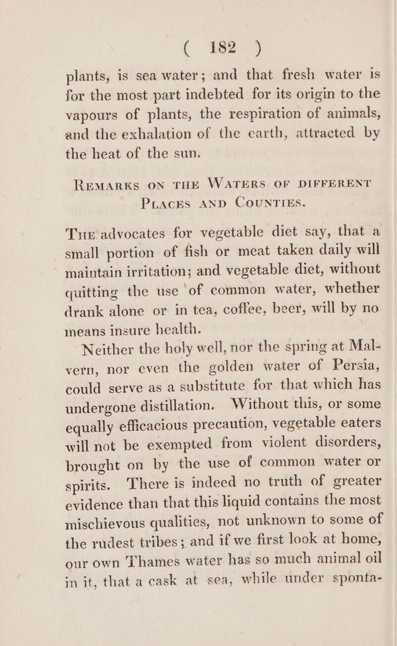 Cees plants, is sea water; and that fresh water is for the most part indebted for its origin to the vapours of plants, the respiration of animals, and the exhalation of the earth, attracted by the heat of the sun. REMARKS ON THE WATERS OF DIFFERENT PraceEs AND COUNTIES. Te advocates for vegetable diet say, that a small portion of fish or meat taken daily will maintain irritation; and vegetable diet, without quitting the use ‘of common water, whether drank alone or in tea, coffee, beer, will by no means insure health. Neither the holy well, nor the spring at Mal- vern, nor even the golden water of Persia, could serve as a substitute for that which has undergone distillation. Without this, or some equally efficacious precaution, vegetable eaters will not be exempted from violent disorders, brought on by the use of common water or spirits. ‘There is indeed no truth of greater evidence than that this liquid contains the most mischievous qualities, not unknown to some of the rudest tribes; and if we first look at home, our own ‘Thames water has so much animal oil in it, that a cask at sea, while under sponta-