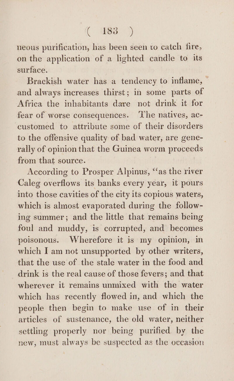 ( 088) neous purification, has been seen to catch fire, on the application of a lighted candle to its surface. Brackish water has a tendency to inflame, — and always increases thirst; in some parts of Africa the inhabitants dare not drink it for fear of worse consequences. ‘The natives, ac- ‘customed to attribute some of their disorders to the offensive quality of bad water, are gene- rally of opinion that the Guinea worm proceeds from that source. According to Prosper Alpinus, ‘‘as the river Caleg overflows its banks every year, it pours into those cavities of the city its copious waters, which is almost evaporated during the follow- ing summer; and the little that remains being foul and muddy, is corrupted, and becomes poisonous. Wherefore it is my opinion, in which I am not unsupported by other writers, that the use of the stale water in the food and drink is the real cause of those fevers; and that wherever it remains unmixed with the water which has recently flowed in, and which the people then begin to make use of in their articles of sustenance, the old water, neither settling properly nor being purified by the new, must always be suspected as the occasion