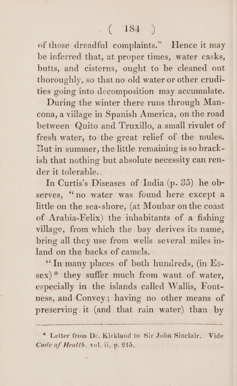 of those dreadful complaints.” Hence it may be inferred that, at proper times, water casks, butts, and cisterns, ought to be cleaned out thoroughly, so that no old water or other crudi- ties going into decomposition may accumulate. During the winter there runs through Man- cona, a village in Spanish America, on the road between Quito and Truxillo, a small rivulet of fresh water, to the great relief of the mules. But in summer, the little remaining is so brack- ish that nothing but absolute necessity can ren- der it tolerable. In Curtis’s Diseases of India (p. 35) he ob- serves, ‘‘no water was found here except a little on the sea-shore, (at Moubar on the coast of Arabia-Felix) the inhabitants of a fishing village, from which the. bay derives its name, bring all they use from wells several miles in- land on the backs of camels. ‘‘In many places of both hundreds, (in Es- sex)* they suffer much from want of. water, especially in the islands called Wallis, Font- ness, and Convey; having no other means of preserving it (and that rain water) than by * Letter from Dr. Kirkland to Sir John Sinclair, Vide Code of Health, vol. ii, p. 205. ¢