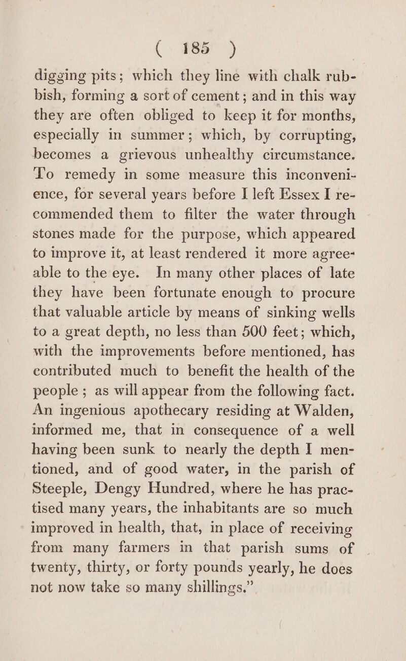 digging pits; which they line with chalk rub- bish, forming a sort of cement; and in this way they are often obliged to keep it for months, especially in summer; which, by corrupting, becomes a grievous unhealthy circumstance. To remedy in some measure this inconveni- ence, for several years before I left Essex I re- commended them to filter the water through stones made for the purpose, which appeared to improve it, at least rendered it more agree- able to the eye. In many other places of late they have been fortunate enough to procure that valuable article by means of sinking wells to a great depth, no less than 500 feet; which, with the improvements before mentioned, has contributed much to benefit the health of the people ; as will appear from the following fact. An ingenious apothecary residing at Walden, informed me, that in consequence of a well having been sunk to nearly the depth I men- tioned, and of good water, in the parish of Steeple, Dengy Hundred, where he has prac- tised many years, the inhabitants are so much improved in health, that, in place of receiving from many farmers in that parish sums of twenty, thirty, or forty pounds yearly, he does not now take so many shillings.”