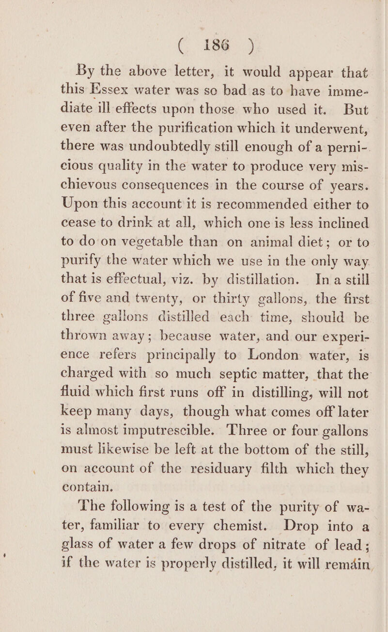 C 18¢@ ) By the above letter, it would appear that this Essex water was so bad as to have imme- diate ill effects upon those who used it. But even after the purification which it underwent, there was undoubtedly still enough of a perni- cious quality in the water to produce very mis- chievous consequences in the course of years. Upon this account it is recommended either to cease to drink at all, which one is less inclined to do on vegetable than on animal diet; or to purify the water which we use in the only way that is effectual, viz. by distillation. Ina still of five and twenty, or thirty gallons, the first three gallons distilled each time, should be thrown away; because water, and our experi- ence refers principally to London water, is charged with so much septic matter, that the fluid which first runs off in distilling, will not keep many days, though what comes off later is almost imputrescible. Three or four gallons must likewise be left at the bottom of the still, on account of the residuary filth which they contain. The following is a test of the purity of wa- ter, familiar to every chemist. Drop into a glass of water a few drops of nitrate of lead; if the water is properly distilled, it will remain