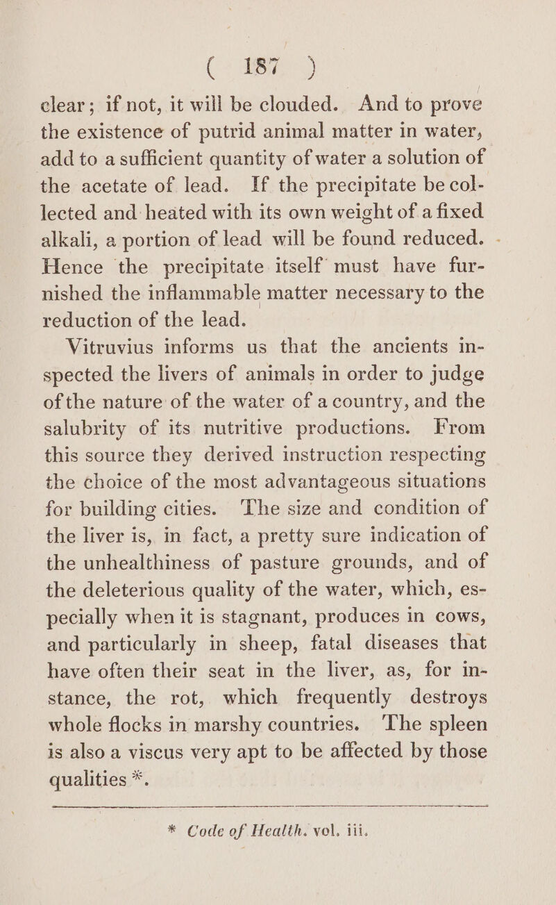 Ge clear; if not, it will be clouded. And to prove the existence of putrid animal matter in water, add to a sufficient quantity of water a solution of the acetate of lead. If the precipitate be col- lected and heated with its own weight of a fixed alkali, a portion of lead will be found reduced. - Hence the precipitate itself must have fur- nished the inflammable matter necessary to the reduction of the lead. Vitruvius informs us that the ancients in- spected the livers of animals in order to judge of the nature of the water of a country, and the salubrity of its nutritive productions. From this source they derived instruction respecting the choice of the most advantageous situations for building cities. The size and condition of the liver is, in fact, a pretty sure indication of the unhealthiness of pasture grounds, and of the deleterious quality of the water, which, es- pecially when it is stagnant, produces in cows, and particularly in sheep, fatal diseases that have often their seat in the liver, as, for in- stance, the rot, which frequently destroys whole flocks in marshy countries. ‘The spleen is also a viscus very apt to be affected by those qualities *. * Code of Health. vol, iii.
