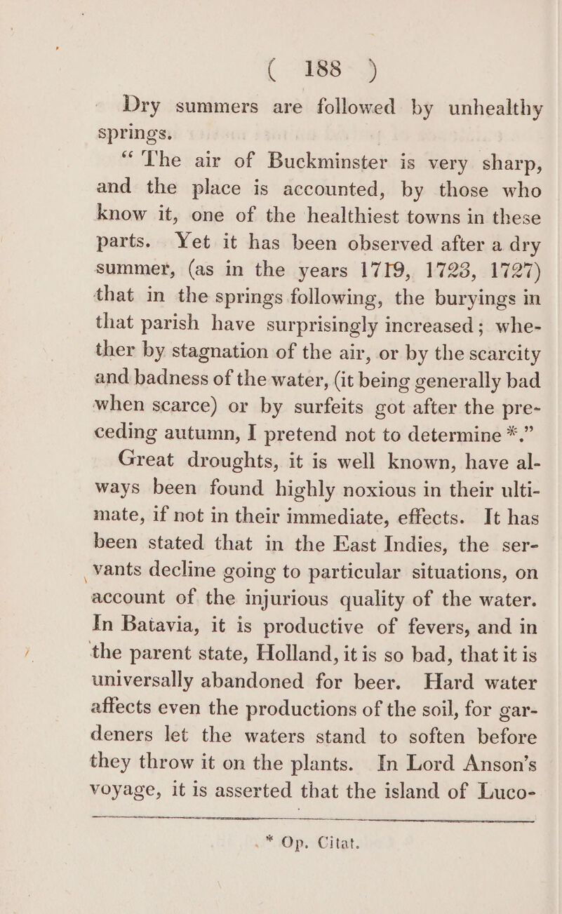 Dry summers are followed by unhealthy springs. “The air of Buckminster is very sharp, and the place is accounted, by those who know it, one of the healthiest towns in these parts. Yet it has been observed after a dry summer, (as in the years 1719, 1728, 1727) that in the springs following, the buryings in that parish have surprisingly increased; whe- ther by stagnation of the air, or by the scarcity and badness of the water, (it being generally bad when scarce) or by surfeits got after the pre- ceding autumn, I pretend not to determine *.” Great droughts, it is well known, have al- ways been found highly noxious in their ulti- mate, if not in their immediate, effects. It has been stated that in the East Indies, the ser- _vants decline going to particular situations, on account of the injurious quality of the water. In Batavia, it is productive of fevers, and in the parent state, Holland, it is so bad, that it is universally abandoned for beer. Hard water affects even the productions of the soil, for gar- deners let the waters stand to soften before they throw it on the plants. In Lord Anson’s voyage, it is asserted that the island of Luco- Op. Citar: