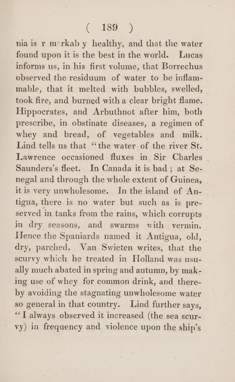 (ee) nia is r m*rkab y healthy, and that the water found upon it is the best in the world. Lucas informs us, in his first volume, that Borrechus observed the residuum of water to be inflam- mable, that it melted with bubbles, swelled, took fire, and burned with a clear bright flame. Hippocrates, and Arbuthnot after him, both prescribe, in obstinate diseases, a regimen of whey and bread, of vegetables and milk. Lind tells us that “the water of the river St. Lawrence occasioned fluxes in, Sir Charles _ Saunders’s fleet. In Canada it is bad; at Se- negal and through the whole extent of Guinea, itis very unwholesome. In the island of An- tigua, there is no water but such as is pre- served in tanks from the rains, which corrupts in dry seasons, and swarms with vermin. Hence the Spaniards named it Antigua, old, dry, parched. Van Swieten writes, that the scurvy which he treated in Holland was usu- ally much abated in spring and autumn, by mak- ing use of whey for common drink, and there- by avoiding the stagnating unwholesome water so general in that country. Lind further says, ‘‘T always observed it increased (the sea scur- vy) in frequency and violence upon the ship’s