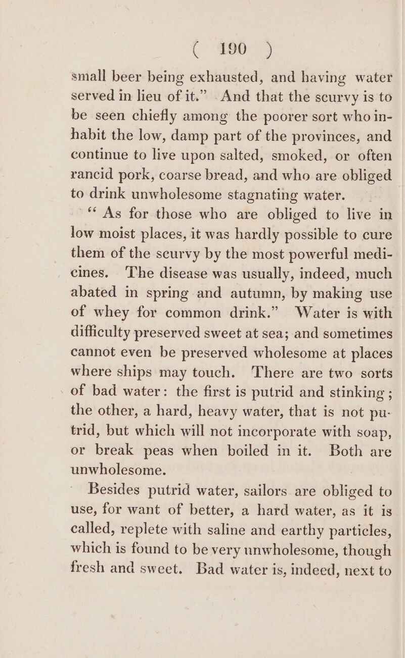 ($80 3 small beer being exhausted, and having water served in lieu of it.” .And that the scurvy is to be seen chiefly among the poorer sort who in- habit the low, damp part of the provinces, and continue to live upon salted, smoked, or often rancid pork, coarse bread, and who are obliged to drink unwholesome stagnating water. ‘“‘ As for those who are obliged to live in low moist places, it was hardly possible to cure them of the scurvy by the most powerful medi- cines. ‘The disease was usually, indeed, much abated in spring and autumn, by making use of whey for common drink.” Water is with difficulty preserved sweet at sea; and sometimes cannot even be preserved wholesome at places where ships may touch. There are two sorts . of bad water: the first is putrid and stinking ; the other, a hard, heavy water, that is not pu- trid, but which will not incorporate with soap, or break peas when boiled in it. Both are unwholesome. Besides putrid water, sailors are obliged to use, for want of better, a hard water, as it is called, replete with saline and earthy particles, which is found to be very unwholesome, though fresh and sweet. Bad water is, indeed, next to