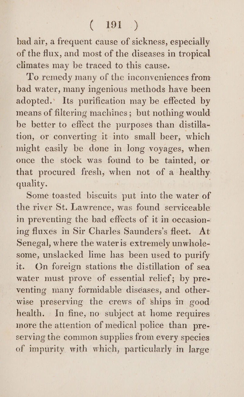 bad air, a frequent cause of sickness, especially of the flux, and most of the diseases in tropical climates may be traced to this cause. To remedy many of the inconveniences from bad water, many ingenious methods have been adopted.’ Its purification may be effected by means of filtermg machines; but nothing would be better to effect the purposes than distilla- tion, or converting it into small beer, which might easily be done in long voyages, when once the stock was found to be tainted, or that procured fresh, when not of a healthy quality. . Some toasted biscuits put into the water of the river St. Lawrence, was found serviceable in preventing the bad effects of it in occasion- ing fluxes in Sir Charles Saunders’s fleet. At Senegal, where the water is extremely unwhole- some, unslacked lime has been used to purify it. On foreign stations the distillation of sea water must prove of essential relief; by pre- venting many formidable diséases, and other- wise preserving the crews of ships in good health. In fine, no subject at home requires more the attention of medical police than pre- serving the common supplies from every species of impurity with which, particularly in large