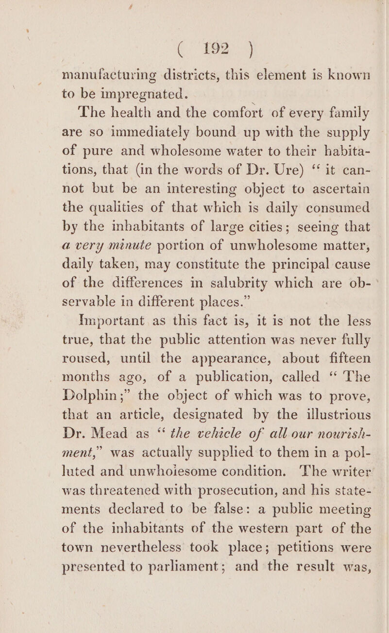 manufacturing districts, this element is known to be impregnated. The health and the comfort of every family are sO immediately bound up with the supply of pure and wholesome water to their habita- tions, that (in the words of Dr. Ure) “ it can- not but be an interesting object to ascertain the qualities of that which is daily consumed by the inhabitants of large cities; seeing that a very minute portion of unwholesome matter, daily taken, may constitute the principal cause of the differences in salubrity which are ob- servable in different places.” Important as this fact is, it is not the less true, that the public attention was never fully roused, until the appearance, about fifteen - months ago, of a publication, called ‘ The Dolphin ;” the object of which was to prove, that an article, designated by the illustrious Dr. Mead as “ the vehicle of all our nourish- ment,” was actually supplied to them in a pol- luted and unwhoiesome condition. The writer was threatened with prosecution, and his state- ments declared to be false: a public meeting of the inhabitants of the western part of the town nevertheless took place; petitions were presented to parliament; and the result was,