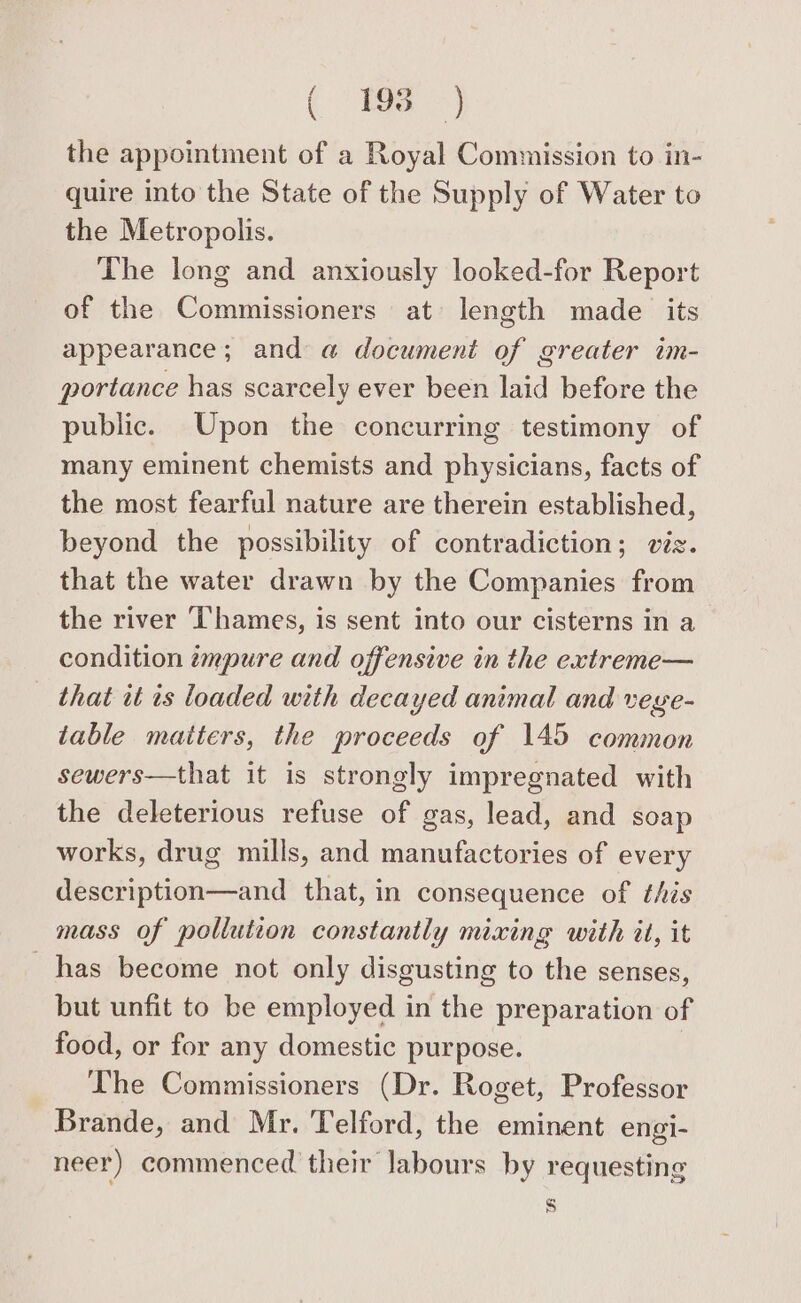 ( ° ESS =) the appointment of a Royal Commission to in- quire into the State of the Supply of Water to the Metropolis. The long and anxiously looked-for Report of the Commissioners at length made its appearance; and @ document of greater im- portance has scarcely ever been laid before the public. Upon the concurring testimony of many eminent chemists and physicians, facts of the most fearful nature are therein established, beyond the possibility of contradiction; viz. that the water drawn by the Companies from the river Thames, is sent into our cisterns in a condition ¢zmpure and offensive in the extreme— that it ts loaded with decayed animal and veye- table matters, the proceeds of 145 common sewers—that it is strongly impregnated with the deleterious refuse of gas, lead, and soap works, drug mills, and manufactories of every description—and that, in consequence of this mass of pollution constantly mixing with il, it has become not only disgusting to the senses, but unfit to be employed in the preparation of food, or for any domestic purpose. The Commissioners (Dr. Roget, Professor Brande, and Mr. Telford, the eminent engi- neer) commenced their labours by requesting