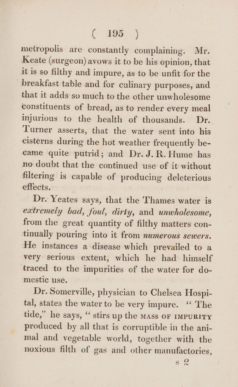 ( 995) metropolis are constantly complaining. Mr. Keate (surgeon) avows it to be his epinion, that it is so filthy and impure, as to be unfit for the breakfast table and for culinary purposes, and that it adds so much to the other unwholesome constituents of bread, as to render every meal injurious to the health of thousands. Dr. Turner asserts, that the water sent into his cisterns during the hot weather frequently be- came quite putrid; and Dr. J. R. Hume has no doubt that the continued use of it without filtermg is capable of producing deleterious effects. Dr. Yeates says, that the ‘Thames water is extremely bad, foul, dirty, and unwholesome, from the great quantity of filthy matters con- tinually pouring into it from numerous sewers. He instances a disease which prevailed to a very serious extent, which he had _ himself traced to the impurities of the water for do- mestic use. Dr. Somerville, physician to Chelsea Hospi- tal, states the water to be very impure. “ The tide,” he says, ‘‘ stirs up the MAss OF IMPURITY produced by all that is corruptible in the ani- mal and vegetable world, together with the noxious filth of gas and other manufactories,