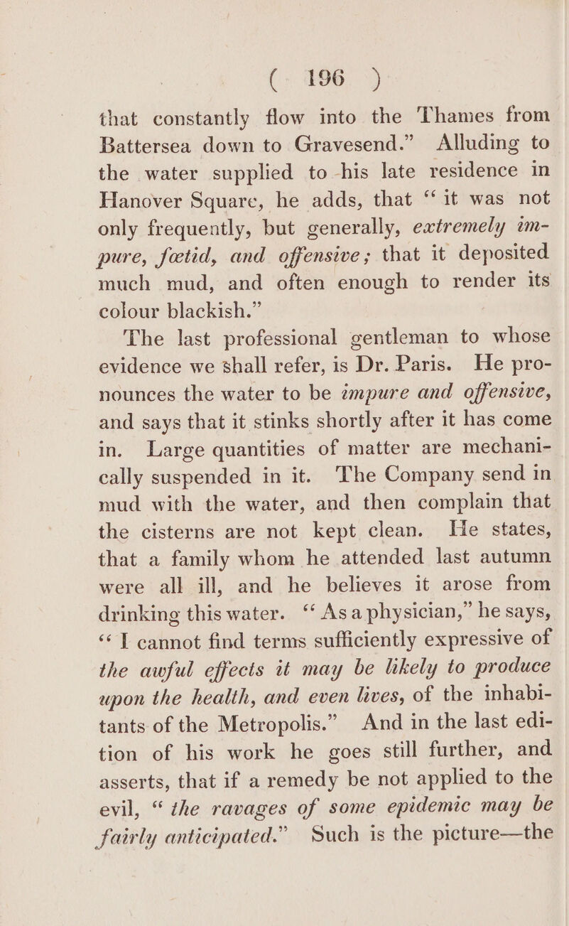 that constantly flow into the Thames from Battersea down to Gravesend.” Alluding to the water supplied to his late residence in Hanover Square, he adds, that “it was not only frequently, but generally, extremely im- pure, fetid, and offensive; that it deposited much mud, and often enough to render its colour blackish.” The last professional gentleman to whose evidence we shall refer, is Dr. Paris. He pro- nounces the water to be impure and offensive, and says that it stinks shortly after it has come in. Large quantities of matter are mechani- cally suspended in it. The Company send in mud with the water, and then complain that the cisterns are not kept clean. He states, that a family whom he attended last autumn were all ill, and he believes it arose from drinking this water. ‘‘ Asa physician,” he says, ‘¢T cannot find terms sufficiently expressive of the awful effects it may be likely to produce upon the health, and even lives, of the inhabi- tants of the Metropolis.” And in the last edi- tion of his work he goes still further, and asserts, that if a remedy be not applied to the evil, “ the ravages of some epidemic may be fairly anticipated.” Such is the picture—the