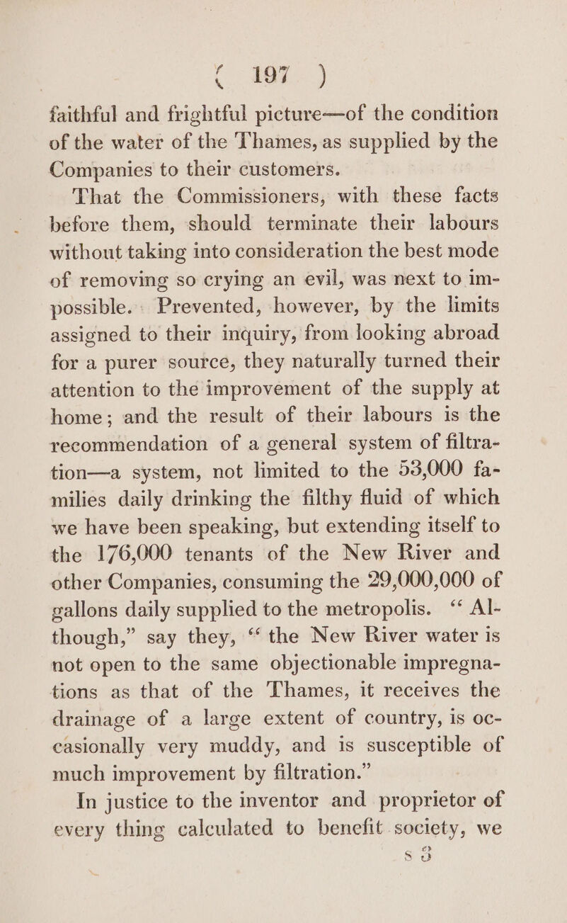 (Nee) faithful and frightful picture—of the condition of the water of the Thames, as supplied by the Companies to their customers. That the Commissioners, with these facts before them, should terminate their labours without taking into consideration the best mode of removing so crying an evil, was next to im- possible. Prevented, however, by the limits assigned to their inquiry, from looking abroad for a purer source, they naturally turned their attention to the improvement of the supply at home; and the result of their labours is the recommendation of a general system of filtra- tion—a system, not limited to the 53,000 fa- milies daily drinking the filthy fluid of which we have been speaking, but extending itself to the 176,000 tenants of the New River and other Companies, consuming the 29,000,000 of gallons daily supplied to the metropolis. ‘ Al- though,” say they, ‘‘ the New River water is not open to the same objectionable impregna- tions as that of the Thames, it receives the drainage of a large extent of country, is oc- casionally very muddy, and is susceptible of much improvement by filtration.” In justice to the inventor and proprietor of every thing calculated to benefit society, we A 2) B od