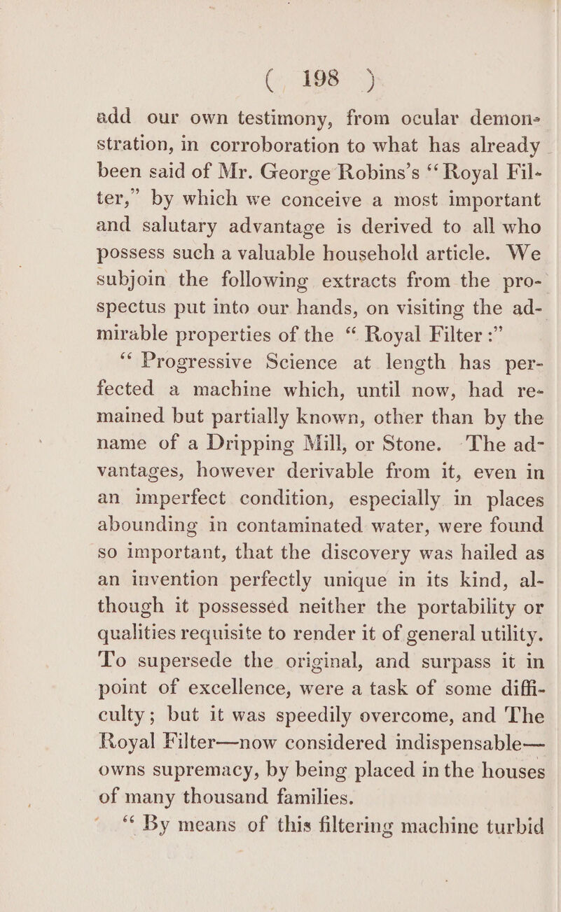 add our own testimony, from ocular demon- stration, in corroboration to what has already been said of Mr. George Robins’s ‘ Royal Fil- ter,” by which we conceive a most important and salutary advantage is derived to all who possess such a valuable household article. We subjoin the following extracts from the pro- spectus put into our hands, on visiting the ad- mirable properties of the “ Royal Filter :” ‘‘ Progressive Science at length has per- fected a machine which, until now, had re- mained but partially known, other than by the name of a Dripping Mill, or Stone. The ad- vantages, however derivable from it, even in an imperfect condition, especially in places abounding in contaminated water, were found so important, that the discovery was hailed as an invention perfectly unique in its kind, al- though it possessed neither the portability or qualities requisite to render it of general utility. To supersede the original, and surpass it in point of excellence, were a task of some diffi- culty; but it was speedily overcome, and The Royal Filter—now considered indispensable— owns supremacy, by being placed in the houses of many thousand families. “ By means of this filtering machine turbid