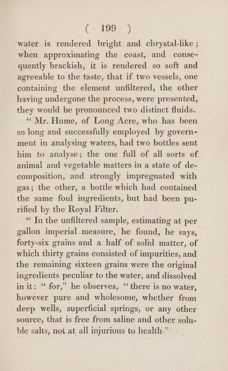 “water is rendered bright and chrystal-like ; when. approximating the coast, and conse- quently brackish, it is rendered so soft and agreeable to the taste, that if two vessels, one containing the element unfiltered, the other having undergone the process, were presented, they would be pronounced two distinct fluids. ‘Mr. Hume, of Long Acre, who has been so long and successfully employed by govern- ment in analysing waters, had two bottles sent him to analyse; the one full of all sorts of animal and vegetable matters in a state of de- composition, and strongly impregnated with gas; the other, a bottle which had contained the same foul mgredients, but had been pu- rified by the Royal Filter. “‘ In the unfiltered sample, estimating at per gallon imperial measure, he found, he says, forty-six grains and a half of solid matter, of which thirty grains consisted of impurities, and the remaining sixteen grains were the original ingredients peculiar to the water, and dissolved in it: “ for,” he observes, ‘ there is no water, however pure and wholesome, whether from deep wells, superficial springs, or any other source, that is free from saline and other solu- ble salts, not at all injurious to health.”