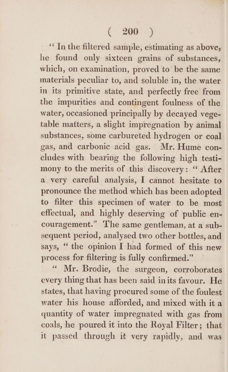 ‘* In the filtered sample, estimating as above, he found only sixteen grains of substances, which, on examination, proved to be the same materials peculiar to, and soluble in, the water m its primitive state, and perfectly free from the impurities and contingent foulness of the water, occasioned principally by decayed vege- table matters, a slight impregnation by animal substances, some carbureted hydrogen or coal gas, and carbonic acid gas. Mr. Hume con- cludes with bearing the following high testi- mony to the merits of this discovery: “ After a very careful analysis, I cannot hesitate to pronounce the method which has been adopted to filter this specimen of water to be most effectual, and highly deserving of public en- couragement.” ‘The same gentleman, at a sub- sequent period, analysed two other bottles, and says, “ the opinion I had formed of this new process for filtering is fully confirmed.” ‘“‘ Mr. Brodie, the surgeon, corroborates every thing that has been said in its favour. He states, that having procured some of the foulest water his house afforded, and mixed with it a quantity of water impregnated with gas from coals, he poured it into the Royal Filter; that it passed through it very rapidly, and was