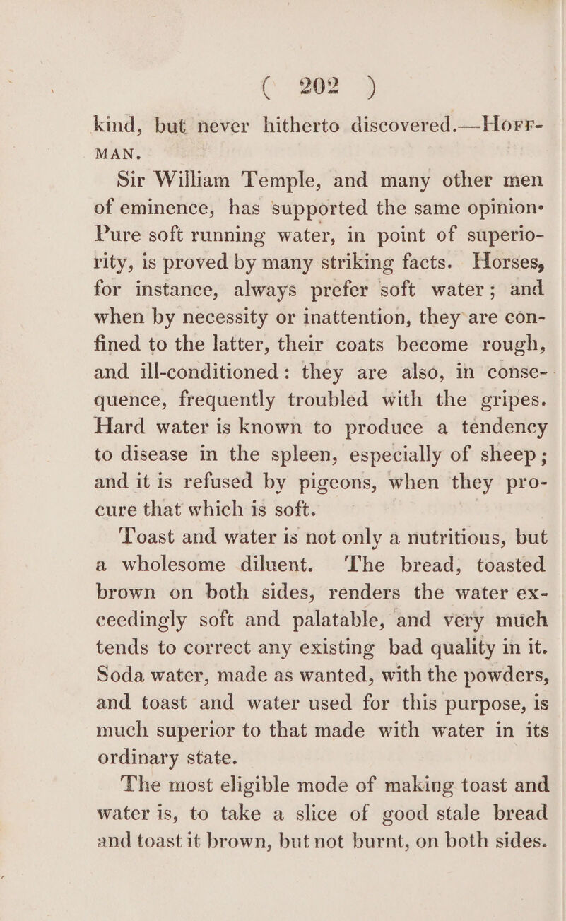 Cc 762) kind, but never hitherto discovered.—Horr- MAN. Sir William Temple, and many other men of eminence, has supported the same opinions Pure soft running water, in point of superio- rity, is proved by many striking facts. Horses, for instance, always prefer soft water; and when by necessity or inattention, they are con- fined to the latter, their coats become rough, and ill-conditioned: they are also, in conse-- quence, frequently troubled with the gripes. Hard water is known to produce a tendency to disease in the spleen, especially of sheep; and it is refused by pigeons, when they pro- cure that which is soft. Toast and water is not only a nutritious, but a wholesome diluent. The bread, toasted brown on both sides, renders the water ex- ceedingly soft and palatable, and very much tends to correct any existing bad quality in it. Soda water, made as wanted, with the powders, and toast and water used for this purpose, is much superior to that made with water in its ordinary state. The most eligible mode of making toast and water is, to take a slice of good stale bread and toast it brown, but not burnt, on both sides.