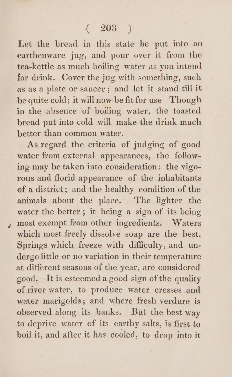 ( 208° ) Let the bread in this state be put into an earthenware jug, and pour over it from the tea-kettle as much boiling water as you intend for drink. Cover the jug with something, such as as a plate or saucer; and let it stand till it be quite cold; it will now be fit for use Though in the absence of boiling water, the toasted bread put into cold will make the drink much better than common water. As regard the criteria of judging of good water from external appearances, the follow- ing may be taken into consideration: the vigo- rous and florid appearance of the inhabitants of a district; and the healthy condition of the animals about the place. ‘The lighter the water the better; it being a sign of its being most exempt from other ingredients. Waters which most freely dissolve soap are the best. Springs which freeze with difficulty, and un- dergo little or no variation in their temperature at different seasons of the year, are considered good. It is esteemed a good sign of the quality of river water, to produce water cresses and water marigolds; and where fresh verdure is observed along its banks. But the best way to deprive water of its earthy salts, is first to boil it, and after it has cooled, to drop into it