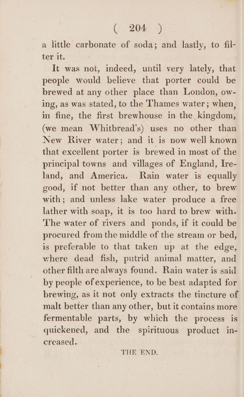 a little carbonate of soda; and lastly, to fil- ter it. It was not, indeed, until very lately, that people would believe that porter could be brewed at any other place than London, ow- ing, as was stated, to the Thames water; when, in fine, the first brewhouse in the kingdom, (we mean Whitbread’s) uses no other than New River water; and it is now well known that excellent porter is brewed in most of the principal towns and villages of England, Ire- land, and America. Rain water is equally good, if not better than any other, to brew with; and unless lake water produce a free lather with soap, it is too hard to brew with. The water of rivers and ponds, if it could be procured from the middle of the stream or bed, is preferable to that taken up at the edge, where dead fish, putrid animal matter, and other filth are always found. Rain water is said by people of experience, to be best adapted for brewing, as it not only extracts the tincture of malt better than any other, but it contains more fermentable parts, by which the process is quickened, and the spirituous product in- creased. THE END.