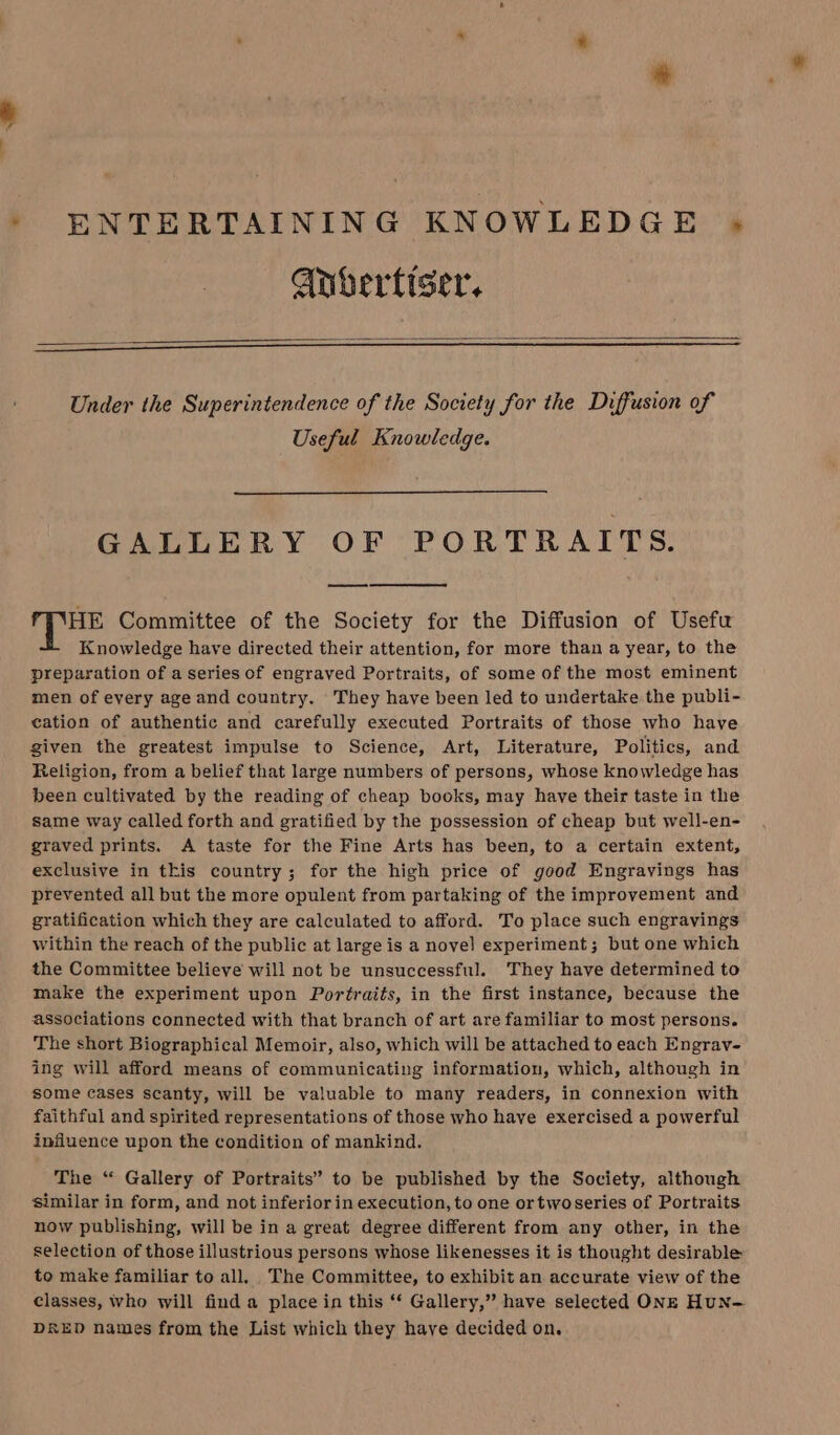 ENTERTAINING KNOWLEDGE - Gnbertiser, Under the Superintendence of the Society for the Diffusion of Useful Knowledge. GALLERY OF PORTRAITS. i gest Committee of the Society for the Diffusion of Usefu Knowledge have directed their attention, for more than a year, to the preparation of a series of engraved Portraits, of some of the most eminent men of every age and country. They have been led to undertake the publi- cation of authentic and carefully executed Portraits of those who have given the greatest impulse to Science, Art, Literature, Politics, and Religion, from a belief that large numbers of persons, whose knowledge has been cultivated by the reading of cheap books, may have their taste in the same way called forth and gratified by the possession of cheap but well-en- graved prints. A taste for the Fine Arts has been, to a certain extent, exclusive in this country; for the high price of good Engravings has prevented all but the more opulent from partaking of the improvement and gratification which they are calculated to afford. To place such engravings within the reach of the public at large is a novel experiment; but one which the Committee believe will not be unsuccessful. They have determined to make the experiment upon Portraits, in the first instance, because the associations connected with that branch of art are familiar to most persons. The short Biographical Memoir, also, which will be attached to each Engrav- ing will afford means of communicating information, which, although in some cases scanty, will be valuable to many readers, in connexion with faithful and spirited representations of those who have exercised a powerful influence upon the condition of mankind. The ‘“ Gallery of Portraits” to be published by the Society, although similar in form, and not inferior in execution, to one ortwoseries of Portraits now publishing, will be in a great degree different from any other, in the selection of those illustrious persons whose likenesses it is thought desirable to make familiar to all. The Committee, to exhibit an accurate view of the classes, who will find a place in this “ Gallery,” have selected ONE HuN— DRED names from the List which they have decided on.